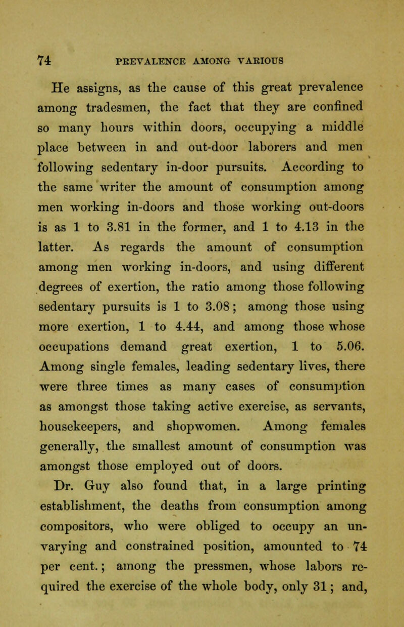 He assigns, as the cause of this great prevalence among tradesmen, the fact that they are confined so many hours within doors, occupying a middle place between in and out-door laborers and men following sedentary in-door pursuits. According to the same writer the amount of consumption among men working in-doors and those working out-doors is as 1 to 3.81 in the former, and 1 to 4.13 in the latter. As regards the amount of consumption among men working in-doors, and using different degrees of exertion, the ratio among those following sedentary pursuits is 1 to 3.08; among those using more exertion, 1 to 4.44, and among those whose occupations demand great exertion, 1 to 5.06. Among single females, leading sedentary lives, there were three times as many cases of consiimption as amongst those taking active exercise, as servants, housekeepers, and shopwomen. Among females generally, the smallest amount of consumption was amongst those employed out of doors. Dr. Guy also found that, in a large printing establishment, the deaths from consumption among compositors, who were obliged to occupy an un- varying and constrained position, amounted to 74 per cent.; among the pressmen, whose labors re- quired the exercise of the whole body, only 31; and,