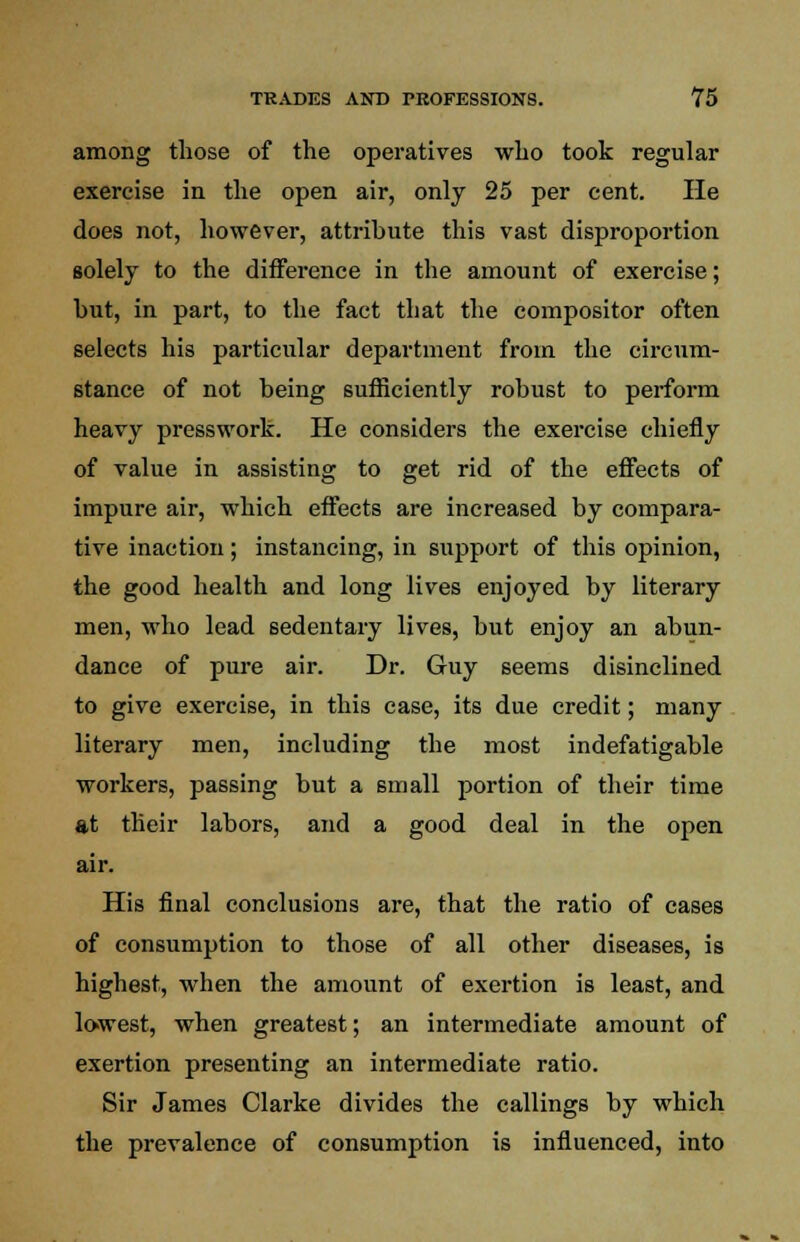 among those of the operatives who took regular exercise in the open air, only 25 per cent. He does not, however, attribute this vast disproportion solely to the difference in the amount of exercise; but, in part, to the fact that the compositor often selects his particular department from the circum- stance of not being sufficiently robust to perform heavy presswork. He considers the exercise chiefly of value in assisting to get rid of the effects of impure air, which effects are increased by compara- tive inaction; instancing, in support of this opinion, the good health and long lives enjoyed by literary men, who lead sedentary lives, but enjoy an abun- dance of pure air. Dr. Guy seems disinclined to give exercise, in this case, its due credit; many literary men, including the most indefatigable workers, passing but a small portion of their time at their labors, and a good deal in the open air. His final conclusions are, that the ratio of cases of consumption to those of all other diseases, is highest, when the amount of exertion is least, and lowest, when greatest; an intermediate amount of exertion presenting an intermediate ratio. Sir James Clarke divides the callings by which the prevalence of consumption is influenced, into