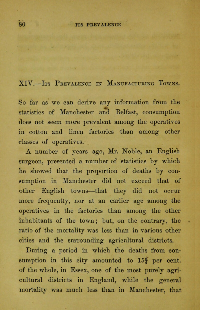XIV.—Its Prevalence in Manufacturing Towns. So far as we can derive any information from the statistics of Manchester and Belfast, consumption does not seem more prevalent among the operatives in cotton and linen factories than among other classes of operatives. A number of years ago, Mr. Noble, an English surgeon, presented a number of statistics by which he showed that the proportion of deaths by con- sumption in Manchester did not exceed that of other English towns—that they did not occur more frequently, nor at an earlier age among the operatives in the factories than among the other inhabitants of the town; but, on the contrary, the ratio of the mortality was less than in various other cities and the surrounding agricultural districts. During a period in which the deaths from con- sumption in this city amounted to 15$ per cent, of the whole, in Essex, one of the most purely agri- cultural districts in England, while the general mortality was much less than in Manchester, that