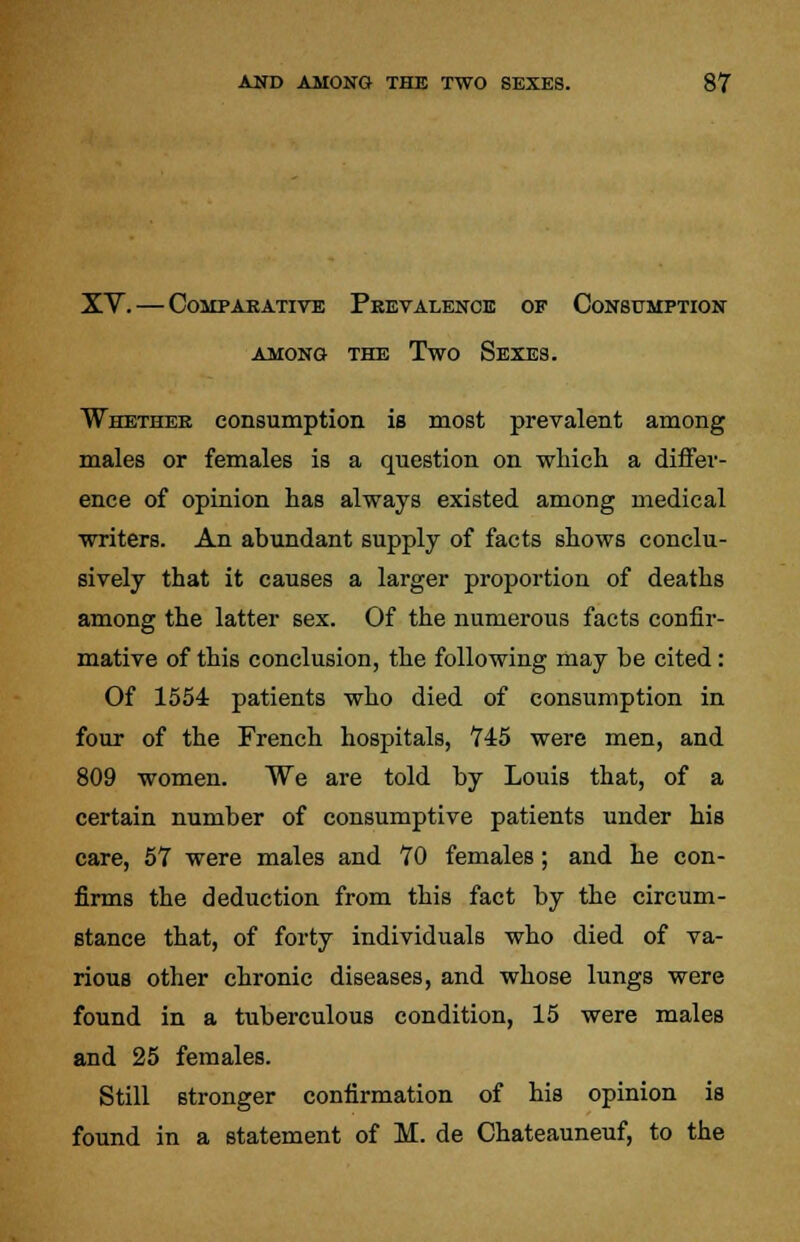 XV. — Comparative Prevalence of Consumption among the Two Sexes. Whether consumption is most prevalent among males or females is a question on which a differ- ence of opinion has always existed among medical writers. An abundant supply of facts shows conclu- sively that it causes a larger proportion of deaths among the latter sex. Of the numerous facts confir- mative of this conclusion, the following may be cited : Of 1554 patients who died of consumption in four of the French hospitals, 745 were men, and 809 women. We are told by Louis that, of a certain number of consumptive patients under his care, 57 were males and 70 females; and he con- firms the deduction from this fact by the circum- stance that, of forty individuals who died of va- rious other chronic diseases, and whose lungs were found in a tuberculous condition, 15 were males and 25 females. Still stronger confirmation of his opinion is found in a statement of M. de Chateauneuf, to the