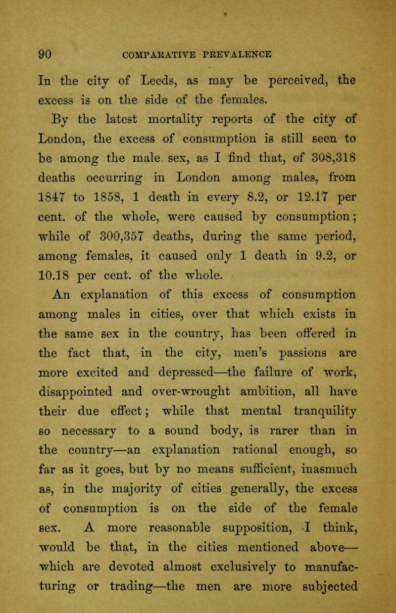 In the city of Leeds, as may be perceived, the excess is on the side of the females. By the latest mortality reports of the city of London, the excess of consumption is still seen to be among the male, sex, as I find that, of 308,318 deaths occurring in London among males, from 1847 to 1858, 1 death in every 8.2, or 12.17 per cent, of the whole, were caused by consumption; while of 300,357 deaths, during the same period, among females, it caused only 1 death in 9.2, or 10.18 per cent, of the whole. An explanation of this excess of consumption among males in cities, over that which exists in the same sex in the country, has been offered in the fact that, in the city, men's passions are more excited and depressed—the failure of work, disappointed and over-wrought ambition, all have their due effect; while that mental tranquility so necessary to a sound body, is rarer than in the country—an explanation rational enough, so far as it goes, but by no means sufficient, inasmuch as, in the majority of cities generally, the excess of consumption is on the side of the female sex. A more reasonable supposition, -I think, would be that, in the cities mentioned above— which are devoted almost exclusively to manufac- turing or trading—the men are more subjected