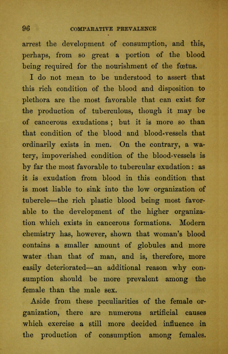arrest the development of consumption, and this, perhaps, from so great a portion of the blood heing required for the nourishment of the foetus. I do not mean to be understood to assert that this rich condition of the blood and disposition to plethora are the most favorable that can exist for the production of tuberculous, though it may be of cancerous exudations ; but it is more so than that condition of the blood and blood-vessels that ordinarily exists in men. On the contrary, a wa- tery, impoverished condition of the blood-vessels is by far the most favorable to tubercular exudation: as it is exudation from blood in this condition that is most liable to sink into the low organization of tubercle—the rich plastic blood being most favor- able to the development of the higher organiza- tion which exists in cancerous formations. Modern chemistry has, however, shown that woman's blood contains a smaller amount of globules and more water than that of man, and is, therefore, more easily deteriorated—an additional reason why con- sumption should be more prevalent among the female than the male sex. Aside from these peculiarities of the female or- ganization, there are numerous artificial causes which exercise a still more decided influence in the production of consumption among females.