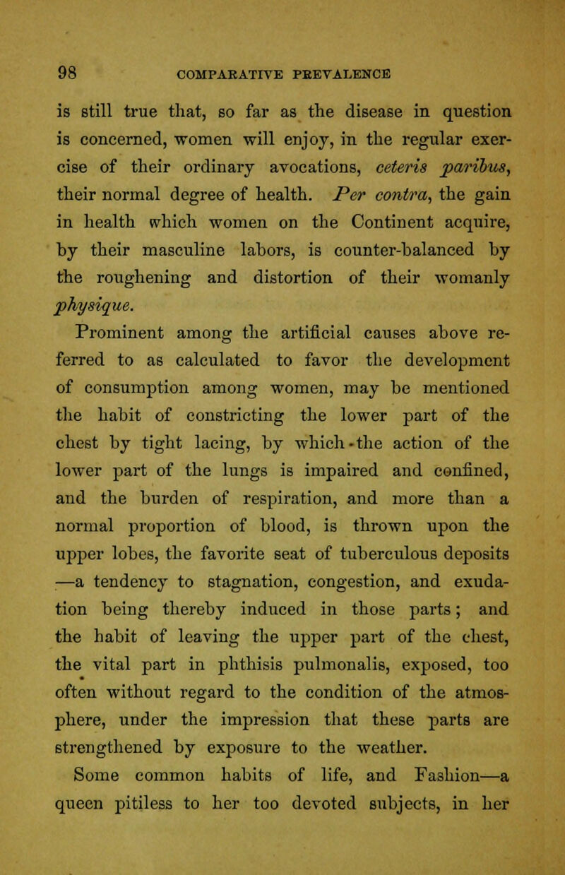 is still true that, so far as the disease in question is concerned, 'women will enjoy, in the regular exer- cise of their ordinary avocations, ceteris paribus, their normal degree of health. Per contra, the gain in health which women on the Continent acquire, by their masculine labors, is counter-balanced by the roughening and distortion of their womanly physique. Prominent among the artificial caiises above re- ferred to as calculated to favor the development of consumption among women, may be mentioned the habit of constricting the lower part of the chest by tight lacing, by which-the action of the lower part of the lungs is impaired and confined, and the burden of respiration, and more than a normal proportion of blood, is thrown upon the upper lobes, the favorite seat of tuberculous deposits —a tendency to stagnation, congestion, and exuda- tion being thereby induced in those parts; and the habit of leaving the upper part of the chest, the vital part in phthisis pulmonalis, exposed, too often without regard to the condition of the atmos- phere, under the impression that these parts are strengthened by exposure to the weather. Some common habits of life, and Fashion—a queen pitiless to her too devoted subjects, in her