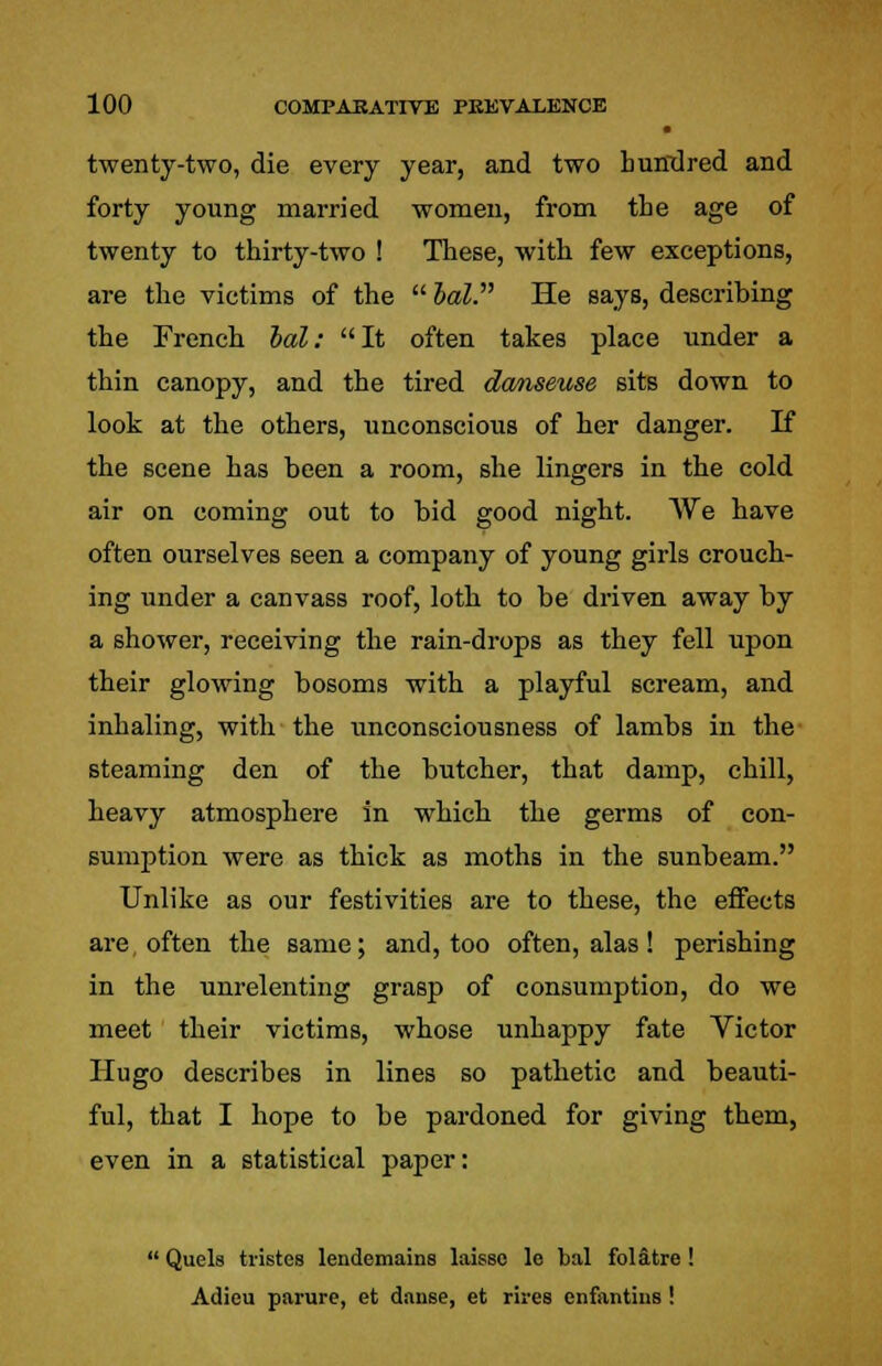 • twenty-two, die every year, and two hundred and forty young married women, from the age of twenty to thirty-two ! These, with few exceptions, are the victims of the  bal. He says, describing the French bal: It often takes place under a thin canopy, and the tired danseuse sits down to look at the others, unconscious of her danger. If the scene has been a room, she lingers in the cold air on coming out to bid good night. We have often ourselves seen a company of young girls crouch- ing under a canvass roof, loth to be driven away by a shower, receiving the rain-drops as they fell upon their glowing bosoms with a playful scream, and inhaling, with the unconsciousness of lambs in the steaming den of the butcher, that damp, chill, heavy atmosphere in which the germs of con- sumption were as thick as moths in the sunbeam. Unlike as our festivities are to these, the effects are, often the same; and, too often, alas ! perishing in the unrelenting grasp of consumption, do we meet their victims, whose unhappy fate Victor Hugo describes in lines so pathetic and beauti- ful, that I hope to be pardoned for giving them, even in a statistical paper:  Quels tristes lendemains laisso le bal folatre ! Adieu parure, et danse, et rives enfontins !