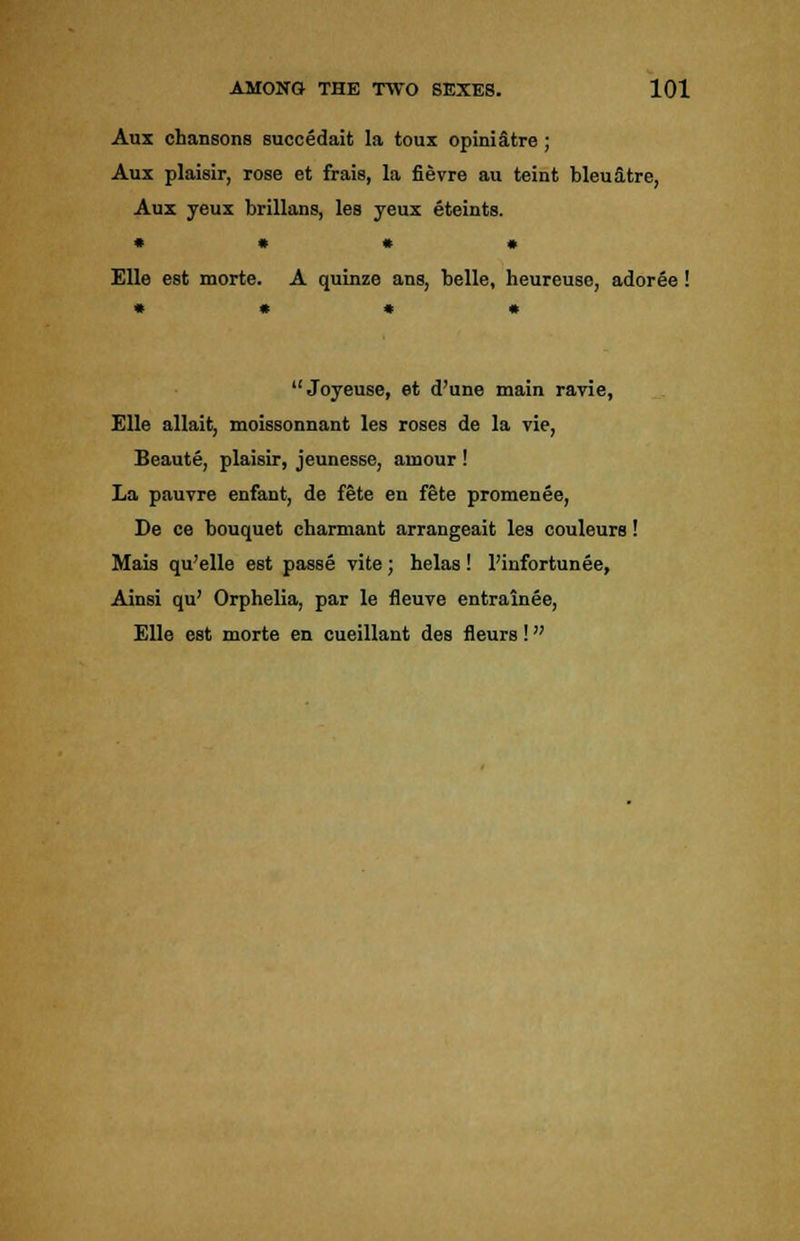 Aux chansons succedait la toux opiniatre; Aux plaisir, rose et frais, la fievre au teint bleu&tre, Aux yeux brillans, les yeux eteints. • • * • Elle est morte. A quinze ans, belle, heureuse, adoree ! Joyeuse, et d'une main ravie, Elle allait, moissonnant les roses de la vie, Beaute, plaisir, jeunesse, amour ! La pauvre enfant, de fete en fete promenee, De ce bouquet charmant arrangeait les couleurs! Mais qu'elle est passe vite; helas! l'infortunee, Ainsi qu' Orphelia, par le fleuve entrainee, Elle est morte en cueillant des fleurs!