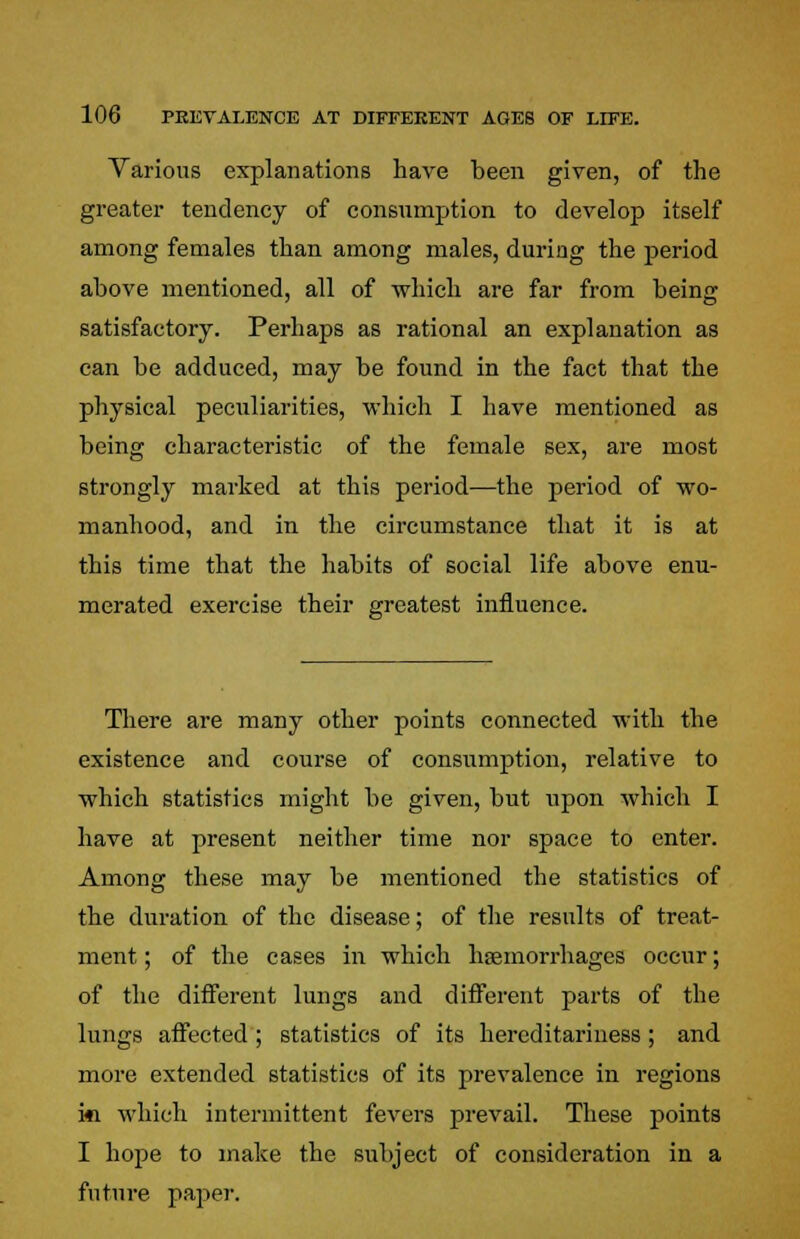 Various explanations have been given, of the greater tendency of consumption to develop itself among females than among males, during the period above mentioned, all of which are far from being satisfactory. Perhaps as rational an explanation as can be adduced, may be found in the fact that the physical peculiarities, which I have mentioned as being characteristic of the female sex, are most strongly marked at this period—the period of wo- manhood, and in the circumstance that it is at this time that the habits of social life above enu- merated exercise their greatest influence. There are many other points connected with the existence and course of consumption, relative to which statistics might be given, but upon which I have at present neither time nor space to enter. Among these may be mentioned the statistics of the duration of the disease; of the results of treat- ment ; of the cases in which haemorrhages occur; of the different lungs and different parts of the lungs affected ; statistics of its hereditariness; and more extended statistics of its prevalence in regions ki which intermittent fevers prevail. These points I hope to make the subject of consideration in a future paper.