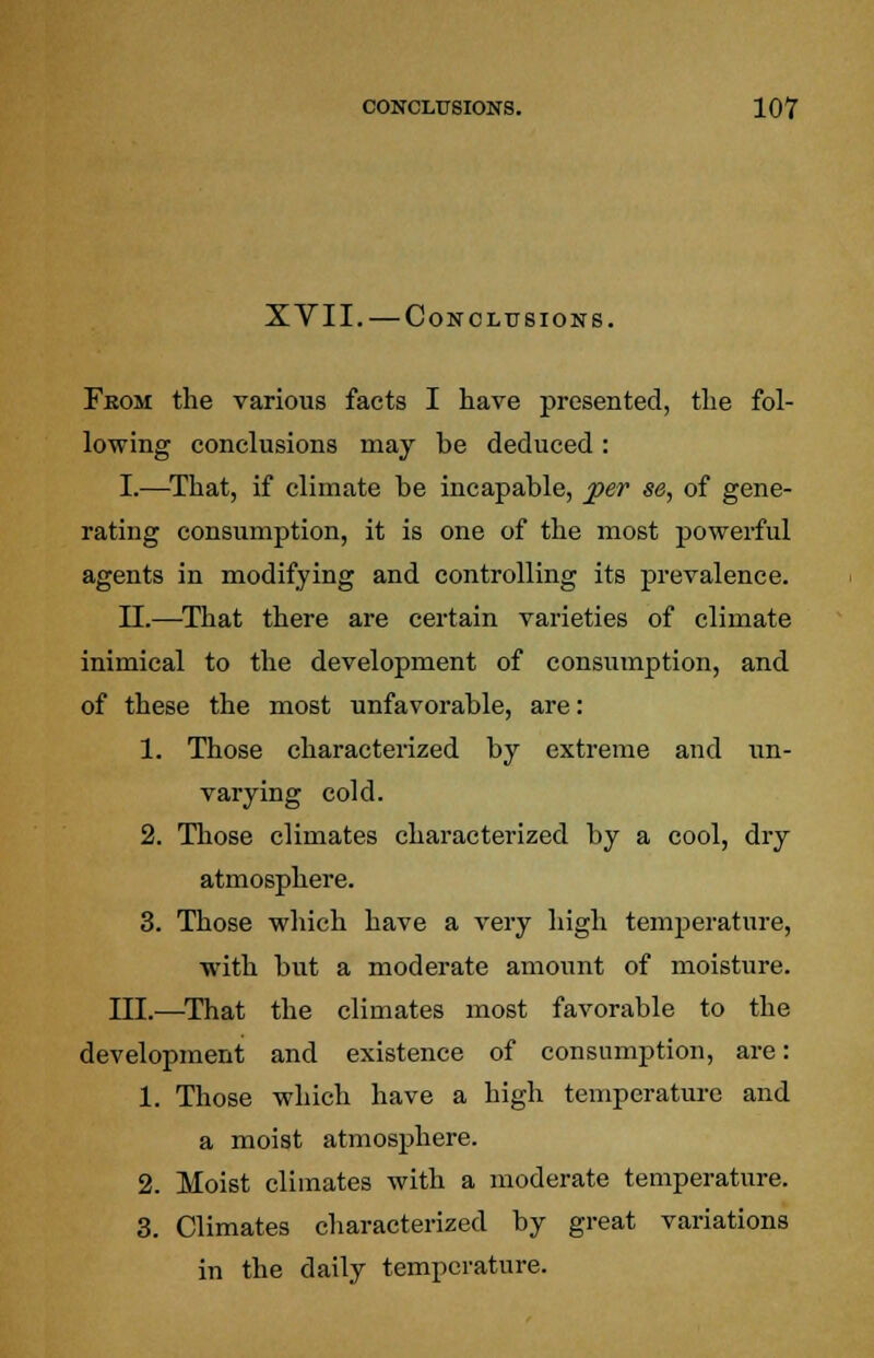 XVII. — Conclusions. Fkom the various facts I have presented, the fol- lowing conclusions may be deduced: I.—That, if climate be incapable, per se, of gene- rating consumption, it is one of the most powerful agents in modifying and controlling its prevalence. II.—That there are certain varieties of climate inimical to the development of consumption, and of these the most unfavorable, are: 1. Those characterized by extreme and un- varying cold. 2. Those climates characterized by a cool, dry atmosphere. 3. Those which have a very high temperature, with but a moderate amount of moisture. III.—That the climates most favorable to the development and existence of consumption, are: 1. Those which have a high temperature and a moist atmosphere. 2. Moist climates with a moderate temperature. 3. Climates characterized by great variations in the daily temperature.