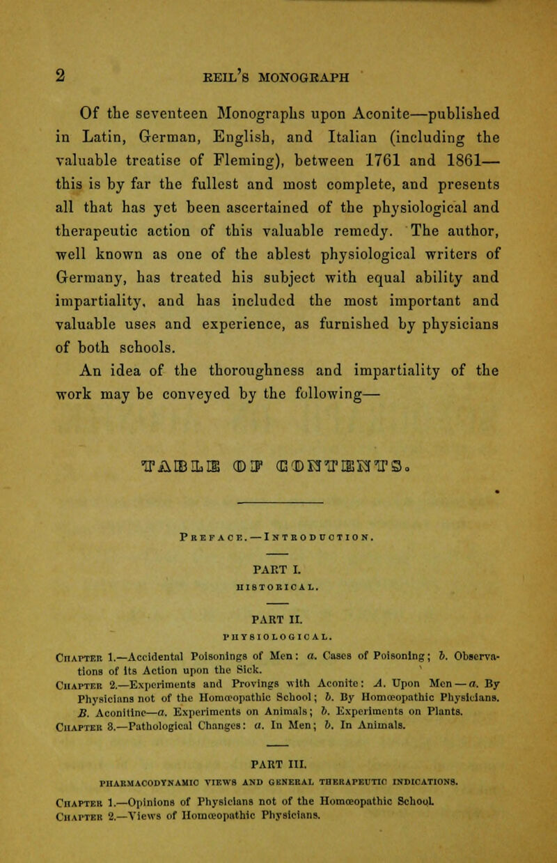 2 eeil's monogeaph Of the seventeen Monographs upon Aconite—published in Latin, German, English, and Italian (including the valuable treatise of Fleming), between 1761 and 1861— this is by far the fullest and most complete, and presents all that has yet been ascertained of the physiological and therapeutic action of this valuable remedy. The author, well known as one of the ablest physiological writers of Germany, has treated his subject with equal ability and impartiality, and has included the most important and valuable uses and experience, as furnished by physicians of both schools. An idea of the thoroughness and impartiality of the work may be conveyed by the following— LP A LESLIE (EHF (EdDniPIffiEfTrS. Preface. — Introduction. PART I. HISTORICAL. PART II. PHYSIOLOGICAL. CnAPTER 1.—Accidental Poisonings of Men: a. Oases of Poisoning; i. Observa- tions of Its Action upon the Sick. Chapter 2.—Experiments and Provings with Aconite: A. Upon Men — a. By Physicians not of the Homoeopathic School; 6. By Homoeopathic Physicians. B. Aconitine—a. Experiments on Animals; b. Experiments on Plants. Chapter 8.—Pathological Changes: a. In Men; b. In Animals. PART III. PHARMACODYNAMIC VIEWS AND GENERAL THERAPEUTIC INDICATIONS. Chapter 1.—Opinions of Physicians not of the Homceopnthic School. Chapter 2.—Views of Homoeopathic Physicians.