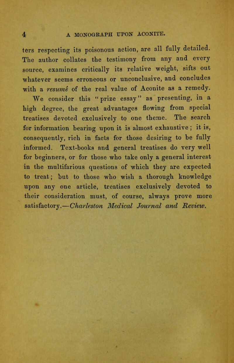 4: A MONOGRAPH UPON ACONITE. ters respecting its poisonous action, are all fully detailed. The author collates the testimony from any and every source, examines critically its relative weight, sifts out whatever seems erroneous or unconclusive, and concludes with a resume of the real value of Aconite as a remedy. We consider this prize essay as presenting, in a high degree, the great advantages flowing from special treatises devoted exclusively to one theme. The search for information bearing upon it is almost exhaustive ; it is, consequently, rich in facts for those desiring to be fully informed. Text-books and general treatises do very well for beginners, or for those who take only a general interest in the multifarious questions of which they are expected to treat; but to those who wish a thorough knowledge upon any one article, treatises exclusively devoted to their consideration must, of course, always prove more satisfactory.—Charleston Medical Journal and Review.