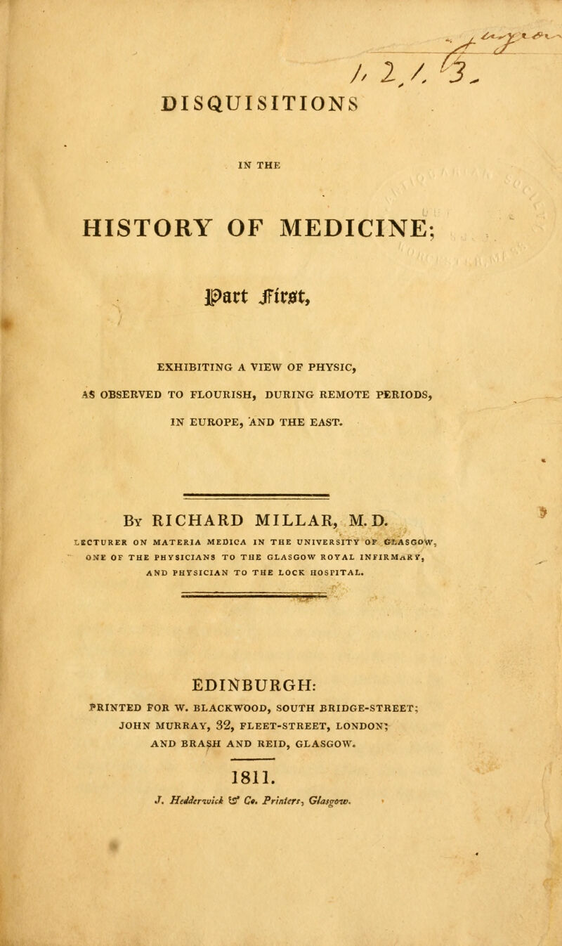 -ii- ^.t-^Y^K-^K^ /. 2./, '3 DISQUISITIONS IN THE HISTORY OF MEDICINE; EXHIBITING A VIEW OF PHYSIC, AS OBSERVED TO FLOURISH, DURING REMOTE PERIODS, IN EUROPE, AND THE EAST. By RICHARD MILLAR, M. D. LKCTURER ON MATERIA MEDICA IN THE UNIVERSITY OP GLASGOW, ONE OF THE PHySICIANS TO THE GLASGOW ROTAL INFIRM/iKV, AND PHYSICIAN TO THE LOCK HOSPITAL. f^ EDINBURGH; PRINTED FOR W. BLACKWOOD, SOUTH BRIDGE-STREET; JOHN MURRAY, 32, FLEET-STREET, LONDON^ AND BRAI^H AND REID, GLASGOW. 1811. J. HeJderiutek 53* C#. Printert-, Glasgow.