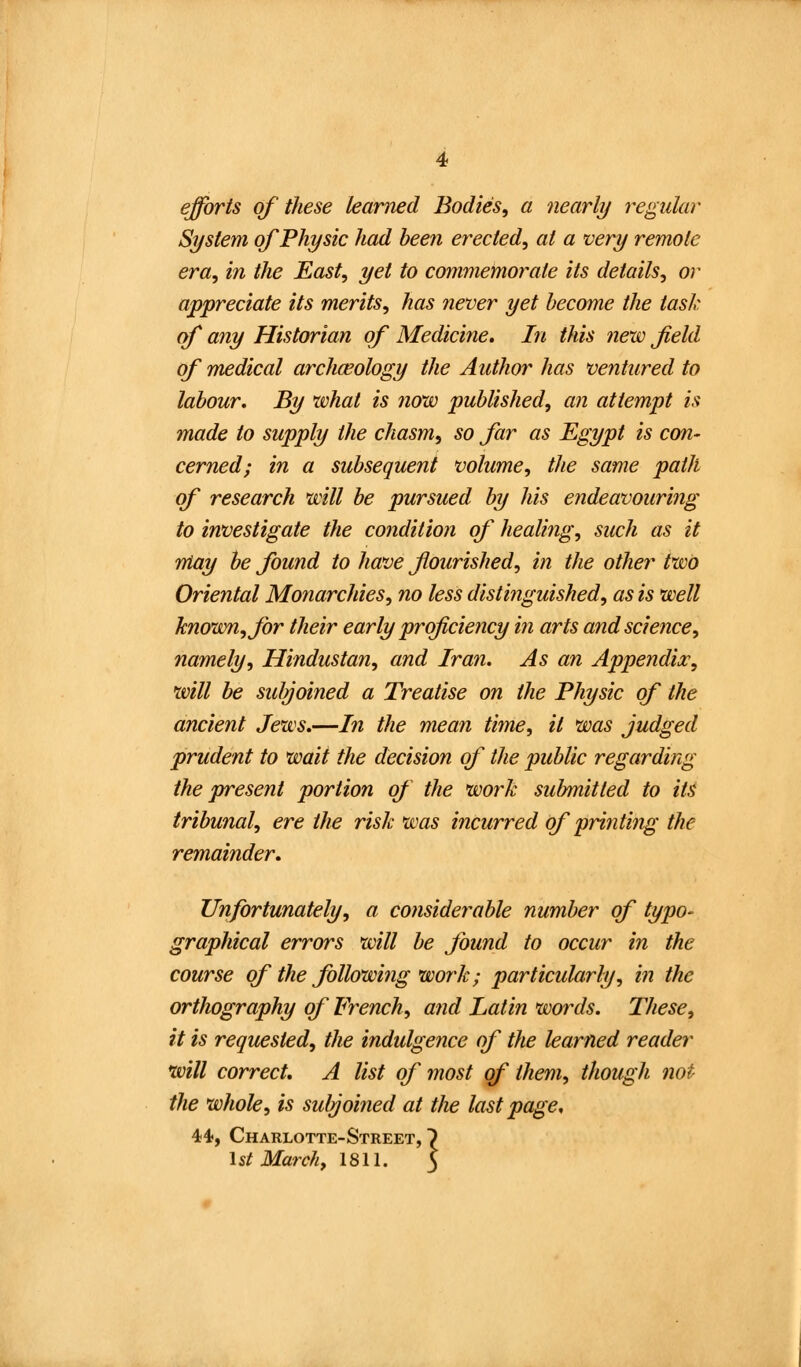 efforts of these learned Bodies, a nearly regular System of Physic had been erected, at a very remote era, in the East, yet to commemorate its details, or appreciate its merits, has never yet hecrnne the task of any Historian of Medicine. In this new field of medical archceology the Author has ventured to labour. By what is now published, an attempt is made to supply the chasm, so far as Egypt is con- cerned; in a subsequent volume, the same path of research will be pursued by his endeavouring to investigate the condition of healing, such as it May he found to have flourished, in the other two Oriental Monarchies, no less distinguished, as is well known, for their early proficiency in arts and science, namely, Hindustan, and Iran. As an Appendix, will be suJyoined a Treatise on the Physic of the ancient Jews.—In the mean time, it was judged prudent to wait the decision of the public regarding the present portion of the work sul/mitted to its tribunal, ere the risk was incurred of printing the remainder. Unfortunately, a considerable number of typo- graphical errors will be found to occur in the course of the following work; particularly, in the orthography of French, and Latin words. These, it is requested, the indulgence of the learned reader will correct, A list of most of them, though not the whole, is subjoined at the last page. 44, Charlotte-Street, 1st March, 1811.