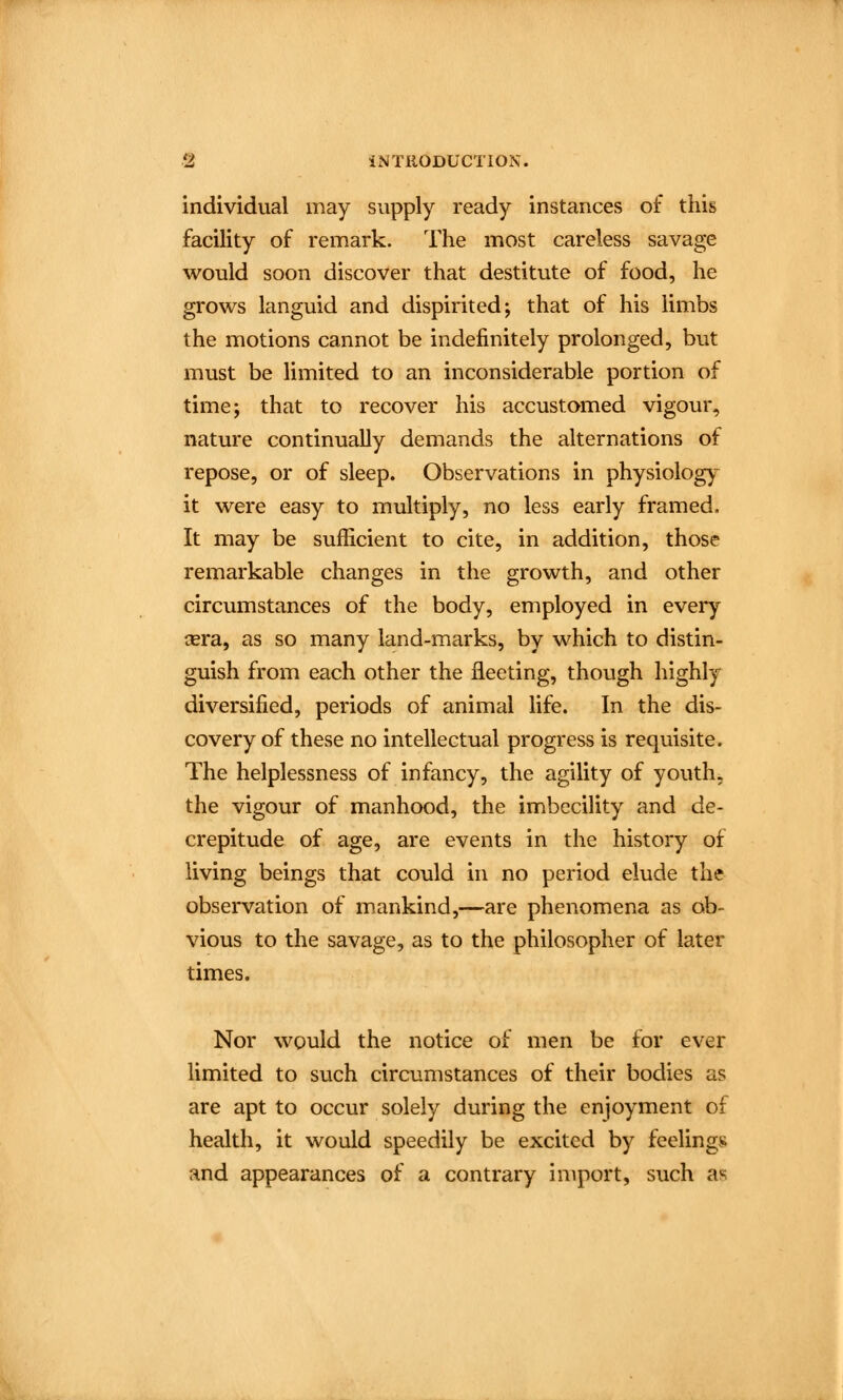 individual may supply ready instances of this facility of remark. The most careless savage would soon discover that destitute of food, he grows languid and dispirited; that of his limbs the motions cannot be indefinitely prolonged, but must be limited to an inconsiderable portion of time; that to recover his accustomed vigour, nature continually demands the alternations of repose, or of sleep. Observations in physiology^ it were easy to multiply, no less early framed. It may be sufficient to cite, in addition, those remarkable changes in the growth, and other circumstances of the body, employed in every tera, as so many land-marks, by which to distin- guish from each other the fleeting, though highly diversified, periods of animal life. In the dis- covery of these no intellectual progress is requisite. The helplessness of infancy, the agility of youth, the vigour of manhood, the imbecility and de- crepitude of age, are events in the history of living beings that could in no period elude the observation of mankind,—are phenomena as ob- vious to the savage, as to the philosopher of later times. Nor would the notice of men be for ever limited to such circumstances of their bodies as are apt to occur solely during the enjoyment of health, it would speedily be excited by feelings and appearances of a contrary import, such as