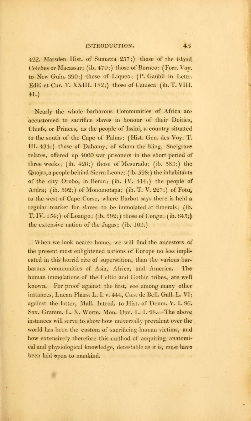 4'22. Marsden Hist, of Sumatra 257;) those of the island Celebes 01-Macassar; (ib. 470;) those of Borneo; (Forr. Voy. to New Guin. 390;) those of Liqueo; (P. Gaubil in Lettr. Edif. et Cur. T. XXIII. 182;) those of Canisca (ib. T. VIII. 41.) Nearly the whole barbarous Communities of Africa are accustomed to sacrifice slaves in honour of their Deities, Chiefs, or Princes, as the people of Issini, a country situated to the south of the Cape of Palms; (Hist. Gen. des Voy. T. III. 434;) those of Dahomy, of whom the King, Snelgrave relates, offered up 4000 war prisoners in the short period of three weeks; (ib. 420;) those ofMesurado; (ib. 583;) the Quojas, a people behind Sierra Leone; (ib. 598;) the inhabitants of the city Orobo, in Benin; (ib. IV. 414;) the people of Ardra; (ib. 392;) of Monomotapa; (ib. T. V. 227;) of Fotu, to the west of Cape Corse, where Barbot says there is held a regular market for slaves to be immolated at funerals; (ib. T. IV. 154;) of Loango; (ib. 392;) those of Congo; (ib. 645;) the extensive nation of the Jagas; (ib. 103.) ^\^lcn we look nearer home, we will find the ancestors of the present most enlightened nations of Europe no less impli-» cated in this hon-id rite of superstition, than the various bar- barous communities of Asia, Africa, and America. The human immolations of the Celtic and Gothic tribes, ai'e well known. For proof against the first, see among many other instances, Lucan Phars. L. I. v. 444, Cecs. de Bell. Gall. L. VI; against the latter. Mall. Introd. to Hist, of Denm. V. I. 96. Sax. Granim. L. X. Worm. Mon. Dan. I^. I. 28.—The above instances will serve to show how universally prevalent over the world has been the custom of sacrificing human victims, and how extensively therefore this method of acquiring anatomi- cal and physiological knowledge, detestable as it is, must have been laid open to mankind.