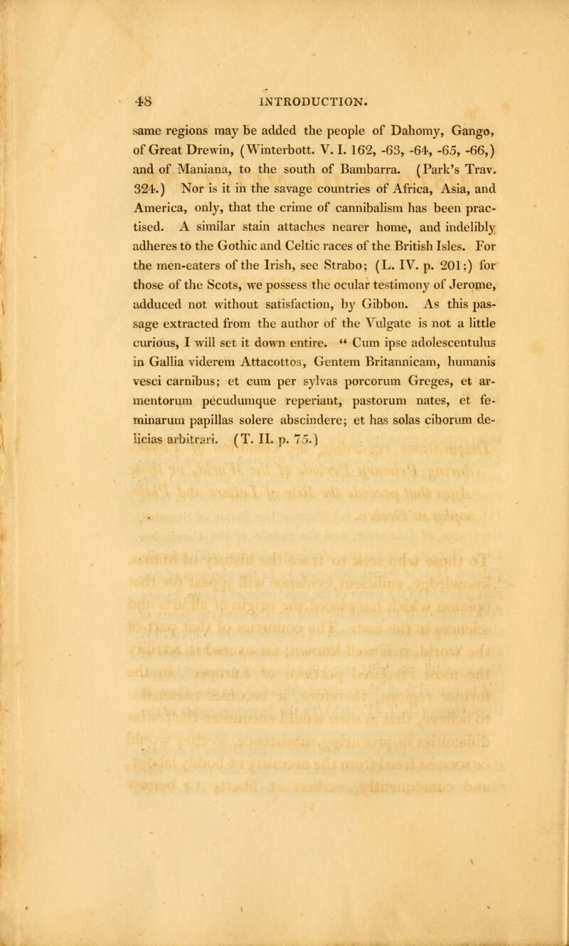 same regions may be added the people of Dahomy, Gango, of Great Drewin, (Winterbott. V. I. 162, -63, -64, -65, -66,) and of Maniana, to the south of Bambarra. (Park's Trav. 324.) Nor is it in the savage countries of Africa, Asia, and America, only, that the crime of cannibalism has been prac- tised. A similar stain attaches nearer home, and indelibly adheres to the Gothic and Celtic races of the British Isles. For the men-eaters of the Irish, see Strabo; (L. IV. p. 201;) for those of the Scots, we possess the ocular testimony of Jerome, adduced not without satisfaction, by Gibbon. As this pas- sage extracted from the author of the Vulgate is not a little curious, I will set it down entire.  Cum ipse adolescentulus in Gallia viderem Attacottos, Gentem Britannicam, humanis vesci carnibus; et cum per S3^1vas porcorum Greges, et ar- mentorum pecudumque reperiant, pastorum nates, et fe- minarum papillas solere abscindere; et has solas cihorum de- licias arbitrari. (T. II. p. 75.)