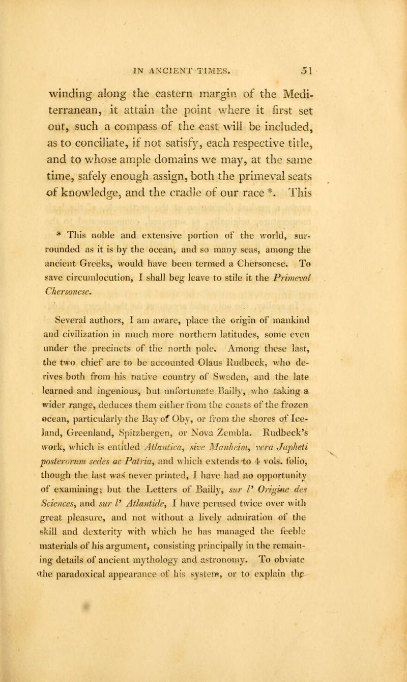 winding along the eastern margin of the Medi- terranean, it attain the point where it first set out, such a compass of the €ast will be included, as to conciliate, if not satisfy, each respective title, and to whose ample domains we may, at the same time, safely enough assign, both the primeval seats of knowledge, and the cradle of our race *. This * Tliis noble and extensive portion of the world, sur- rounded as it is by the ocean, and so many seas, among the ancient Greeks, would have been termed a Chersonese. To save circumlocution, I shall beg leave to stile it the Primeval Chersonese. Several authors, I am av/are, place the origin of mankind and civilization in much more northern latitudes, some even under the precincts of the north pole. Among these last, the two chief are to be accounted Olaus Rudbeck, who de- rives both from his native country of Sweden, and the late learned and ingenious, but unfortunate Bailly, who taking a wider range, deduces them either from (be coat-ts of the frozen ocean, particularly the Bay of Oby, or from tlie shores of Ice- land, Greenland, Spitzbergen, or Nova Zcmbla. Rudbeck's work, which is entitled Atlantica, sive Manhclm, vera Japheti posieroru7n sedes ac Patria, and which extends lo 4 vols, folio, though the last was' never printed, I have had no opportunity of examining; but the Letters of Bailly, svir V Originc des Sciences^ and sur I' Atlantide, I have perused twice over ^vith great pleasure, and not without a lively admiration of the skill and dexterity with which he has managed the feeble materials of his argument, consisting principallj' in the remain- ing details of ancient mythology and a:^trononl3^ To obviate *1;he paradoxical appearance of his system, or to explain thp