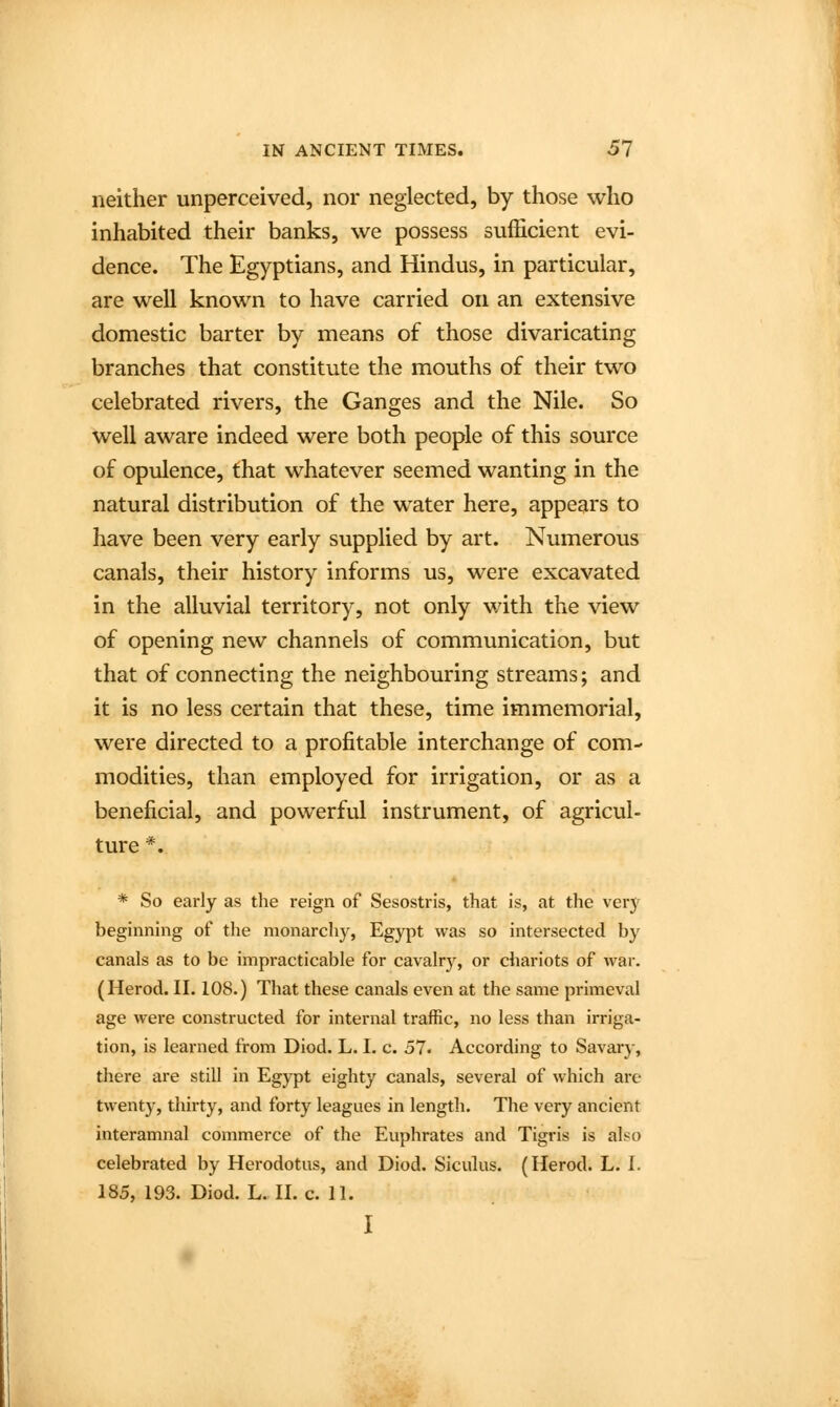 neither unperceived, nor neglected, by those who inhabited their banks, we possess sufficient evi- dence. The Egyptians, and Hindus, in particular, are well known to have carried on an extensive domestic barter by means of those divaricating branches that constitute the mouths of their two celebrated rivers, the Ganges and the Nile. So well aware indeed were both people of this source of opulence, that whatever seemed wanting in the natural distribution of the water here, appears to have been very early supplied by art. Numerous canals, their history informs us, were excavated in the alluvial territory, not only with the view of opening new channels of communication, but that of connecting the neighbouring streams; and it is no less certain that these, time immemorial, were directed to a profitable interchange of com- modities, than employed for irrigation, or as a beneficial, and powerful instrument, of agricul- ture *. * So early as the reign of Sesostris, that is, at the \evy beginning of the monarchy, Egypt was so intersected by canals as to be impracticable for cavalrj^, or chariots of war. (Herod. II. 108.) That these canals even at the same primeval age were constructed for internal traffic, no less than irriga- tion, is learned from Diod. L. I. c. 57. According to Savary, there are still in Egypt eighty canals, several of which are twent)', thirty, and forty leagues in length. The very ancient interamnal commerce of the Euphrates and Tigris is also celebrated by Herodotus, and Diod. Siculus. (Herod. L. I. 185, 193. Diod. L. II. c. 11. I