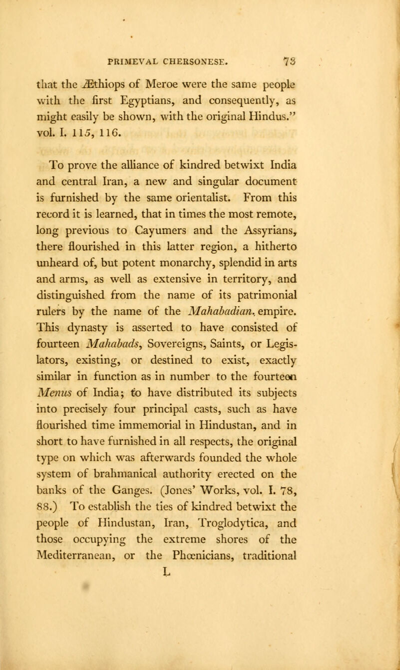 that the iEthiops of Meroe were the same people with the first Egyptians, and consequently, as might easily be shown, with the original Hindus. vol. I. 115, 116. To prove the alliance of kindred betwixt India and central Iran, a new and singular document is furnished by the same orientalist. From this record it is learned, that in times the most remote, long previous to Cayumers and the Assyrians, there flourished in this latter region, a hitherto unheard of, but potent monarchy, splendid in arts and arms, as well as extensive in territory, and distinguished from the name of its patrimonial rulers by the name of the Mahabadian. empire. This dynasty is asserted to have consisted of fourteen Mahabads, Sovereigns, Saints, or Legis- lators, existing, or destined to exist, exactly similar in function as in number to the fourteen Melius of India; to have distributed its subjects into precisely four principal casts, such as have flourished time immemorial in Hindustan, and in short to have furnished in all respects, the original type on which was afterwards founded the whole system of brahmanical authority erected on the banks of the Ganges. (Jones' Works, vol. I. 78, 88.) To establish the ties of kindred betwixt the people of Hindustan, Iran, Troglodytica, and those occupying the extreme shores of the Mediterranean, or the Phoenicians, traditional L