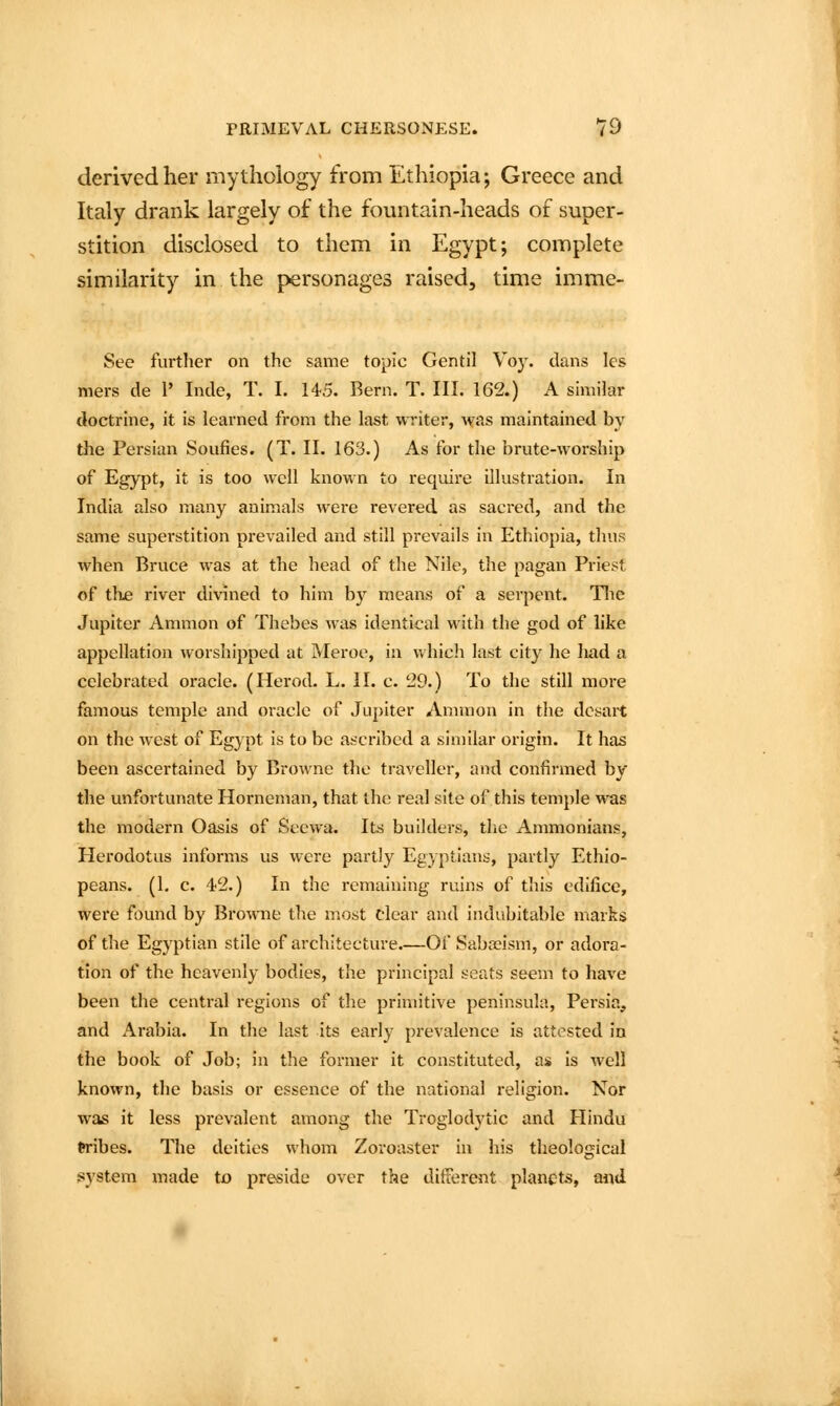 derived her mythology from Ethiopia; Greece and Italy drank largely of the fountain-heads of super- stition disclosed to them in Egypt; complete similarity in the personages raised, time imme- See further on the same topic Gentil Voy. dans les mers de 1' Inde, T. I. 145. Bern. T. III. 162.) A smiilar doctrhie, it is learned from the last writer, was maintained by the Persian Soufies. (T. II. 163.) As for the brute-worship of Egypt, it is too well known to require illustration. In India also many animals were revered as sacred, and the same superstition prevailed and still prevails in Ethiopia, thus when Bruce was at the head of the Nile, the pagan Priest of thje river divined to him by means of a serpent. Tlie Jupiter Ammon of Thebes was identical with the god of like appellation worshipped at Meroe, in which last city he had a celebrated oracle. (Herod. L. II. c. 29.) To the still more famous temple and oracle of Jupiter Amnion in the dcsart on the west of Egypt is to be ascribed a similar origin. It has been ascertained by Browne the traveller, and confirmed by the unfortunate Horneman, that the real site of this temple was the modern Oasis of Secwa. Its builders, the Ammonians, Herodotus informs us were partly Egyptians, partly Ethio- peans. (1, c. 42.) In the remaining ruins of this edifice, were found by Browne tl^e most clear and indubitable marks of the Egyptian stile of architecture.—Of Sabreism, or adoi-a- tion of the heavenly bodies, the principal seats seem to have been the central regions of the primitive peninsula, Persia, and Arabia. In the last its early prevalence is attested in the book of Job; in the former it constituted, as Is well known, the basis or essence of the national religion. Nor was it less prevalent among the Troglodytic and Hindu tribes. The deities whom Zoroaster in his theological system made to preside over the ditterent planets, nnd