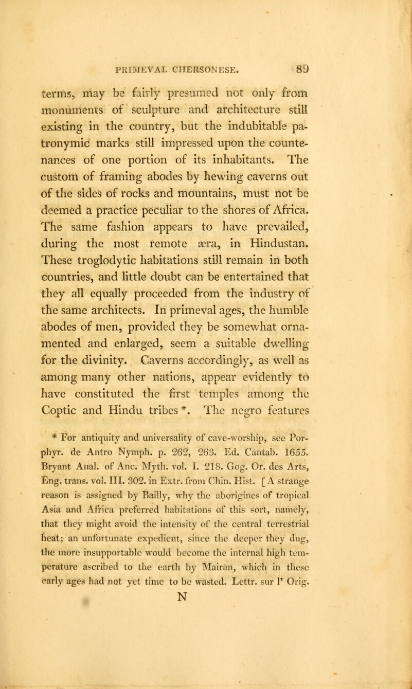 terms, may be fairly presumed not only from monuments of sculpture and architecture still existing in the country, but the indubitable pa- tronymic marks still impressed upon the counte- nances of one portion of its inhabitants. The custom of framing abodes by hewing caverns out of the sides of rocks and mountains, must not be deemed a practice peculiar to the shores of Africa. The same fashion appears to have prevailed, during the most remote aera, in Hindustan. These troglodytic habitations still remain in both countries, and little doubt can be entertained that they all equally proceeded from the industry of the same architects. In primeval ages, the humble abodes of men, provided they be somewhat orna- mented and enlarged, seem a suitable dwelling for the divinity. Caverns accordingly, as well as among many other nations, appear evidently to have constituted the first temples among the Coptic and Hindu tribes *. The negro features * For antiquity and universality of cave-worship, see Por- phyr. de Antro Nymph, p. 262, 263. Ed. Cantab. 1655. Bryant Anal, of Anc. Myth. vol. I. 218. Gog. Or. des Arts, Eng. trans, vol. III. 302. in Extr. from Chin. Hist. [A strange reason is assigned by Bailly, why the aborigines of tropical Asia and Africa preferred habitations of this sort, namely, that they might avoid the intensity of the central terrestrial heat; an unfortunate expedient, since the deeper they dug, the more insupportable would become the internal high tem- perature ascribed to the earth by Mairan, which in these early ages had not yet time to be wasted. Lettr. sur 1' Orig. N