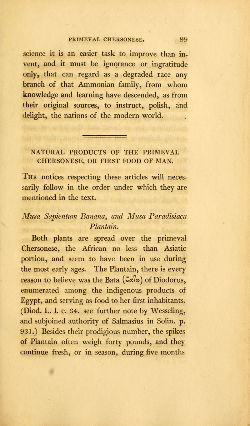 science it is an easier task to improve than in- vent, and it must be ignorance or ingratitude only, that can regard as a degraded race any branch of that Ammonian family, from whom knowledge and learning have descended, as from their original sources, to instruct, polish, and delight, the nations of the modern world. NATURAL PRODUCTS OF THE PRIMEVAL CHERSONESE, OR FIRST FOOD OF MAN. The notices respecting these articles will neces- sarily follow in the order under which they are mentioned in the text. Musa Sapienhim Banana, and Miisa Faradisiaca Plantain. Both plants are spread over the primeval Chersonese, the African no less than Asiatic portion, and seem to have been in use during the most early ages. The Plantain, there is every reason to believe was the Bata (Qccjcc) of Diodorus, enumerated among the indigenous products of Egypt, and serving as food to her first inhabitants. (Diod. L. L c. 34. see further note by Wesseling, and subjoined authority of Salmasius in Solin. p. 931.) Besides their prodigious number, the spikes of Plantain often weigh forty pounds, and they continue fresh, or in season, during five months