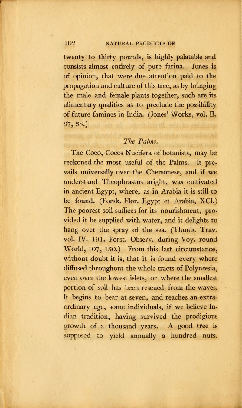 twenty to thirty pounds, is highly palatable and consists almost entirely of pure farina. Jones is of opinion, that were due attention paid to the propagation and culture of this tree, as by bringing the male and female plants together, such are its alimentary qualities as to preclude the possibility of future famines in India. (Jones' Works, vol. II. 37, 38.) The Palms. The Coco, Cocos Nucifera of botanists, may be reckoned the most useful of the Palms. It pre- vails universally over the Chersonese, and if we understand Theophrastus aright, was cultivated in ancient Egypt, where, as in Arabia it is still to be found. (Forsk. Flor. Egypt et Arabia, XCI.) The poorest soil suffices for its nourishment, pro- vided it be supplied with water, and it delights to hang over the spray of the sea. (Thunb. Trav. vol. IV. 191. Forst. Observ. during Voy. round World, 107, 150.) From this last circumstance, without doubt it is, that it is found every where diffused throughout the whole tracts of Polynoesia, even over the lowest islets, or where the smallest portion of soil has been rescued from the waves. It begins to bear at seven, and reaches an extra- ordinary age, some individuals, if we believe In- dian tradition, having survived the prodigious growth of a thousand years. A good tree is supposed to yield annually a hundred nuts.