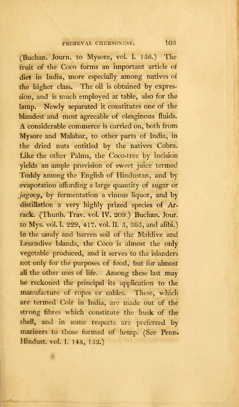 (Buchan. Journ. to Mysore, vol. I. 156.) The fruit of the Coco forms an important article of diet in India, more especially among natives of the higher class. The oil is obtained by expres- sion, and is much employed at table, also for the lamp. Newly separated it constitutes one of the blandest and most agreeable of oleaginous fluids. A considerable commerce is carried on, both from Mysore and Malabar, to other parts of India, in the dried nuts entitled by the natives Cobra. Like the other Palms, the Coco-tree by incision yields an ample provision of sweet juice termed Toddy among the English of Hindustan, and by evapotation affording a large quantity of sugar or jagovy^ by fermentation a vinous liquor, and by distillation a very highly prized species of Ar- rack. (Thunb. Trav. vol. IV. 209.) Buchan. Jour, to Mys. vol. I. 229, 417. vol. II. 5, SG5, and alibi.) In the sandy and barren soil of the Maldive and Leucadive Islands, the Coco is almost the only vegetable produced, and it serves to the islanders not only for the purposes of food, but for almost all the other uses of life.. Among these last may be reckoned the principal its application to the manufacture of ropes or cables. These, which are termed Coir in India, are made out of the strong fibres which constitute the husk of the shell, and in some respects are preferred by mariners to those formed of hemp. (See Pennt Hindust. vol. L 148, 152.)