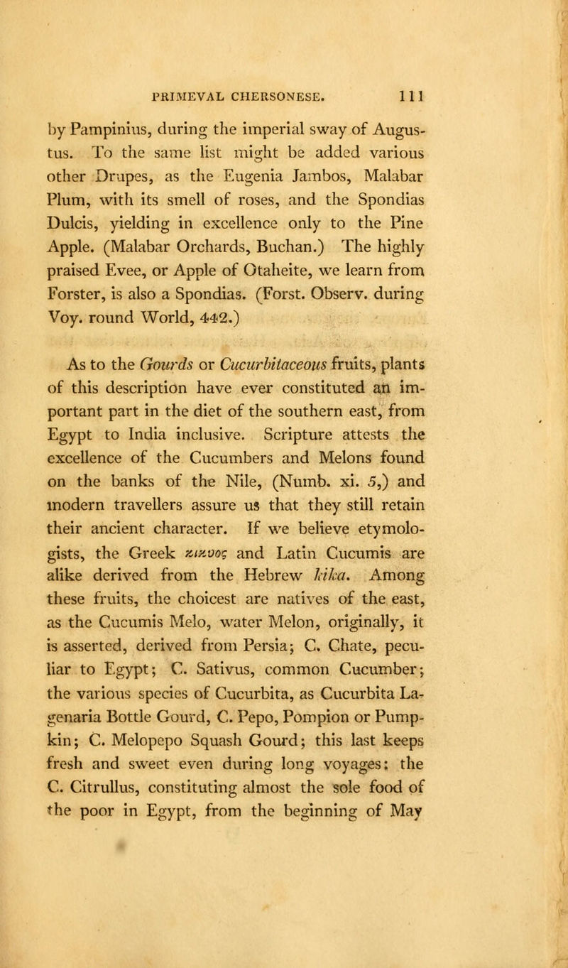 by Pampinius, during the imperial sway of Augus- tus. To the same Ust might be added various other Drupes, as the Eugenia Jambos, Malabar Plum, with its smell of roses, and the Spondias Dulcis, yielding in excellence only to the Pine Apple. (Malabar Orchards, Buchan.) The highly praised Evee, or Apple of Otaheite, we learn from Forster, is also a Spondias. (Forst. Observ. during Voy. round World, 442.) As to the Gourds or Cucurhtiaceous fruits, plants of this description have ever constituted a,ti im- portant part in the diet of the southern east, from Egypt to India inclusive. Scripture attests the excellence of the Cucumbers and Melons found on the banks of the Nile, (Numb. xi. 5,) and modern travellers assure us that they still retain their ancient character. If we believe etymolo- gists, the Greek y^iavo'; and Latin Cucumis are alike derived from the Hebrew Icika. Among these fruits, the choicest are natives of the east, as the Cucumis Melo, water Melon, originally, it is asserted, derived from Persia; C. Chate, pecu- liar to Egypt; C. Sativus, common Cucumber; the various species of Cucurbita, as Cucurbita La^ genaria Bottle Gourd, C. Pepo, Pompion or Pump- kin; C. Melopepo Squash Gourd; this last keeps fresh and sweet even during long voyages; the C. Citrullus, constituting almost the sole food of the poor in Egypt, from the beginning of May