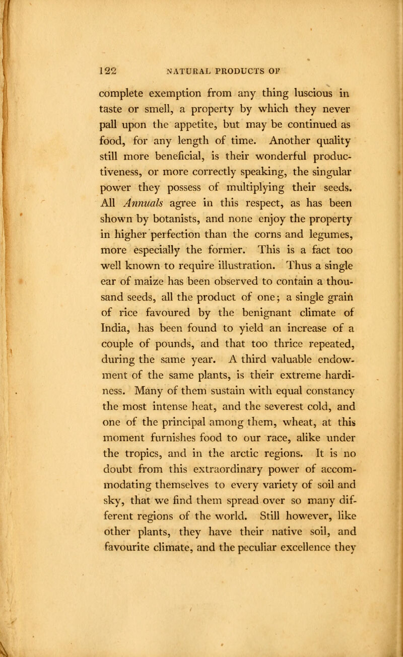 complete exemption from any thing luscious in taste or smell, a property by which they never pall upon the appetite, but may be continued as food, for any length of timiC. Another quality still more beneficial, is their wonderful produc- tiveness, or more correctly speaking, the singular power they possess of multiplying their seeds. All Annuals agree in this respect, as has been shown by botanists, and none enjoy the property in higher perfection than the corns and legumes, more especially the former. This is a fact too well known to require illustration. Thus a single ear of maize has been observed to contain a thou- sand seeds, all the product of one; a single grain of rice favoured by the benignant climate of India, has been found to yield an increase of a couple of pounds, and that too thrice repeated, during the same year. A third valuable endow- ment of the same plants, is their extreme hardi- ness. Many of them sustain with equal constancy the most intense heat, and the severest cold, and one of the principal among them, wheat, at this moment furnishes food to our race, alike under the tropics, and in the arctic regions. It is no doubt from this extraordinary power of accom- modating themselves to every variety of soil and sky, that we find them spread over so many dif- ferent regions of the world. Still however, like other plants, they have their native soil, and favourite cHmate, and the peculiar excellence they