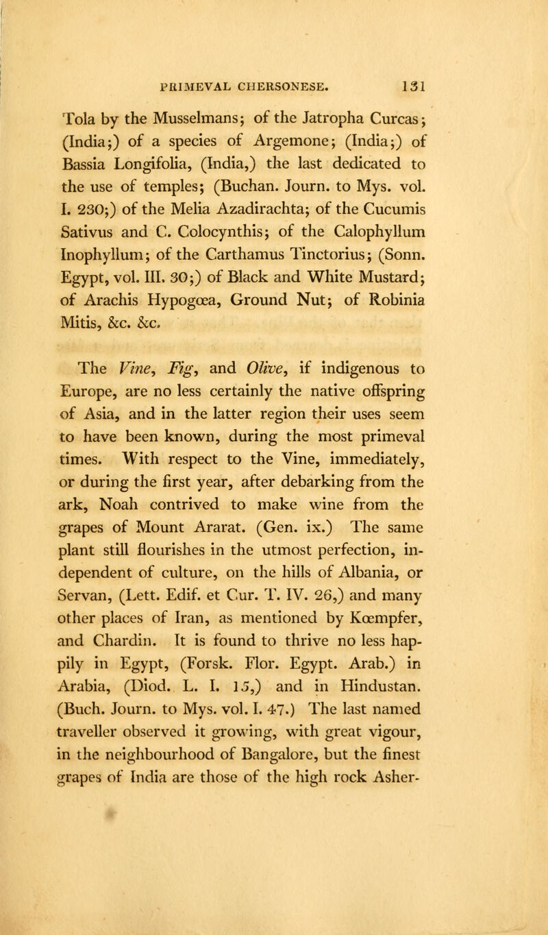 Tola by the Musselmans; of the Jatropha Curcas; (India;) of a species of Argemone; (India;) of Bassia Longifolia, (India,) the last dedicated to the use of temples; (Buchan. Journ. to Mys. vol. I. 230;) of the Melia Azadirachta; of the Cucumis Sativus and C. Colocynthis; of the Calophyllum Inophyllum; of the Carthamus Tinctorius; (Sonn. Egypt, vol. III. 30;) of Black and White Mustard; of Arachis Hypogoea, Ground Nut; of Robinia Mitis, &c. &c. The Vine, Fig, and Olive, if indigenous to Europe, are no less certainly the native offspring of Asia, and in the latter region their uses seem to have been known, during the most primeval times. With respect to the Vine, immediately, or during the first year, after debarking from the ark, Noah contrived to make wine from the grapes of Mount Ararat. (Gen. ix.) The same plant still flourishes in the utmost perfection, in- dependent of culture, on the hills of Albania, or Servan, (Lett. Edif. et Cur. T. IV. 26,) and many other places of Iran, as mentioned by Koempfer, and Chardin. It is found to thrive no less hap- pily in Egypt, (Forsk. Flor. Egypt. Arab.) in Arabia, (Diod. L. I. 13,) and in Hindustan. (Buch. Journ. to Mys. vol. I. 47.) The last named traveller observed it growing, with great vigour, in the neighbourhood of Bangalore, but the finest grapes of India are those of the high rock Asher-