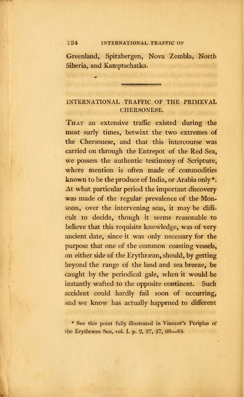 Greenland, Spitzbergen, Nova Zembla, North Siberia, and Kamptschatka. INTERNATIONAL TRAFFIC OF THE PRIMEVAL CHERSONESE. That an extensive traffic existed during the most early times, betwixt the two extremes of the Chersonese, and that this intercourse was carried on through the Entrepot of the Red Sea, we possess the authentic testimony of Scripture, where mention is often made of commodities known to be the produce of India, or Arabia only*. At what particular period the important discovery was made of the regular prevalence of the Mon- soon, over the intervening seas, it may be diffi- cult to decide, though it seems reasonable to believe that this requisite knowledge, was of very ancient date, since it was only necessary for the purpose that one of the common coasting vessels, on either side of the Erythraean, should, by getting beyond the range of the land and sea breeze, be caught by the periodical gale, when it would be instantly wafted to the opposite continent. Such accident could hardly fail soon of occurring, and we know has actually happened to different * See this point fully illustrated in Vincent's Periplus of the Erythraean Sea, vol. I. p. 2, 37, 57, 60—Gl.