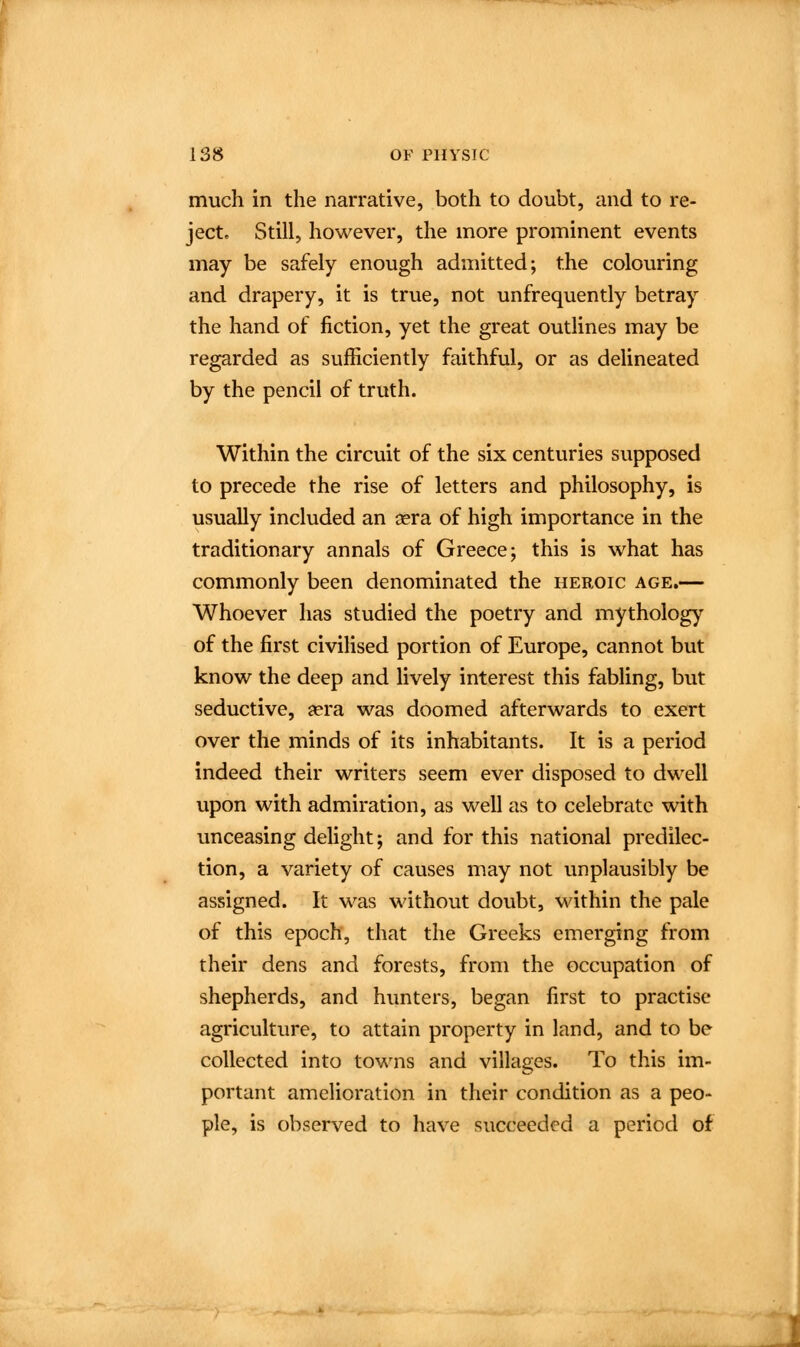 much in the narrative, both to doubt, and to re- ject. Still, however, the more prominent events may be safely enough admitted; the colouring and drapery, it is true, not unfrequently betray the hand of fiction, yet the great outlines may be regarded as sufficiently faithful, or as delineated by the pencil of truth. Within the circuit of the six centuries supposed to precede the rise of letters and philosophy, is usually included an sera of high importance in the traditionary annals of Greece; this is w^hat has commonly been denominated the heroic age.— Whoever has studied the poetry and mytholog)' of the first civilised portion of Europe, cannot but know the deep and lively interest this fabling, but seductive, aera was doomed afterwards to exert over the minds of its inhabitants. It is a period indeed their writers seem ever disposed to dwell upon with admiration, as well as to celebrate with unceasing delight; and for this national predilec- tion, a variety of causes may not unplausibly be assigned. It was without doubt, within the pale of this epoch, that the Greeks emerging from their dens and forests, from the occupation of shepherds, and hunters, began first to practise agriculture, to attain property in land, and to be collected into towns and villages. To this im- portant amelioration in their condition as a peo- ple, is observed to have succeeded a period of