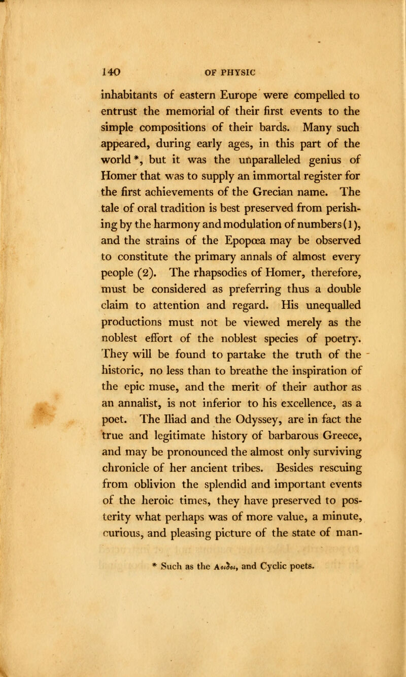 inhabitants of eastern Europe were compelled to entrust the memorial of their first events to the simple compositions of their bards. Many such appeared, during early ages, in this part of the world*, but it was the unparalleled genius of Homer that was to supply an immortal register for the first achievements of the Grecian name. The tale of oral tradition is best preserved from perish- ing by the harmony and modulation of numbers (1), and the strains of the Epopoea may be observed to constitute the primary annals of almost every people (2). The rhapsodies of Homer, therefore, must be considered as preferring thus a double claim to attention and regard. His unequalled productions must not be viewed merely as the noblest effort of the noblest species of poetry. They will be found to partake the truth of the historic, no less than to breathe the inspiration of the epic muse, and the merit of their author as an annalist, is not inferior to his excellence, as a poet. The Iliad and the Odyssey, are in fact the true and legitimate history of barbarous Greece, and may be pronounced the almost only surviving chronicle of her ancient tribes. Besides rescuing from oblivion the splendid and important events of the heroic times, they have preserved to pos- terity what perhaps was of more value, a minute, curious, and pleasing picture of the state of man- * Such as the A<wJ«<, and Cyclic poets.