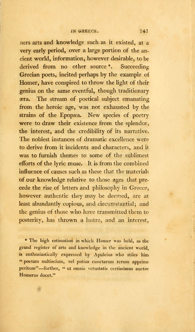 ners arts and knowledge such as it existed, at a very early period, over a large portion of the an- cient world, information, however desirable, to be derived from no other source *. Succeeding Grecian poets, incited perhaps by the example of Homer, have conspired to throw the light of their genius on the same eventful, though traditionary aera. The stream of poetical subject emanating from the heroic age, was not exhausted by the strains of the Epop^ea. New species of poetry were to draw their existence from the splendor, the interest, and the credibility of its narrative. The noblest instances of dramatic excellence were to derive from it incidents and characters, and it was to furnish themes to some of the sublimest efforts of the lyric muse. It is from the combined influence of causes such as these that the materials of our knowledge relative to those ages that pre- cede the rise of letters and philosophy in Greece, however authentic they may be deemed, are at least abundantly copious, and circumstantial; and the genius of those who have transmitted them to posterity, has thrown a lustre, and an interest, * The high estimation in which Homer was held, as the grand register of arts and knowledge in the ancient world, is enthusiastically expressed by Apuleius who stiles him  poetam nultiscium, vel potius cunctarum rerum apprime peritum—further,  ut omnis vctustatis certissimus auctov Homerus docet.