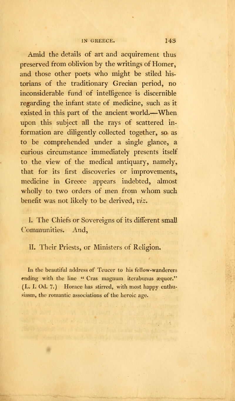 Amid the details of art and acquirement thus preserved from oblivion by the writings of Homer, and those other poets who might be stiled his- torians of the traditionary Grecian period, no inconsiderable fund of intelligence is discernible regarding the infant state of medicine, such as it existed in this part of the ancient world.—When upon this subject all the rays of scattered in- formation are diligently collected together, so as to be comprehended under a single glance, a curious circumstance immediately presents itself to the view of the medical antiquary, namely, that for its first discoveries or improvements, medicine in Greece appears indebted, almost wholly to two orders of men from whom such benefit was not likely to be derived, viz. I. The Chiefs or Sovereigns of its different small Communities. And, II, Their Priests, or Ministers of Religion. In the beautiful address of Teucer to his fellow-wanderers ending with the line  Cras magnum iterabujius aequor. (L. I. Od. 7.) Horace has stirred, with most happy enthu- >'iasm, the romantic associations of the heroic age.