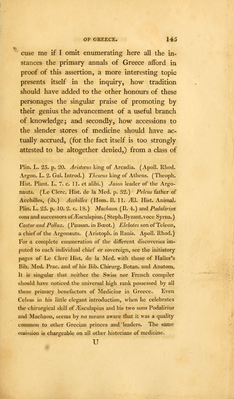 T. cuse me if I omit enumerating here all the in- stances the primary annals of Greece afford in proof of this assertion, a more interesting topic presents itself in the inquiry, how tradition should have added to the other honours of these personages the singular praise of promoting by their genius the advancement of a useful branch of knowledge; and secondly, how accessions to the slender stores of medicine should have ac- tually accrued, (for the fact itself is too strongly attested to be altogether denied,) from a class of Plin. L. 25. p. 20. Aiistceus king of Arcadia. (Apoll. Rhod. Argon. L. 2. Gal. Introd.) Theseus king of Athens. (Theoph. Hist. Plant. L. 7. c. 11. et alibi.) Jason leader of the Argo- nauts. (Le Clerc. Hist, de la Med. p. 32.) Peleus father of Acchilles, (ib.) Acchilles (Horn. II. 11. iEl. Hist. Animal. Plin. L. 25. p. 10. 2. c. 18.) Machaon (II. 4.) and Podalirim sons and successors ofiEsculapius. ( Steph.Byzant.voce Syrna.) Castor and Pollux. (Pausan. in Boeot.) Elebotes son of Teleon, a chief of the Argonauts. (Aristoph. in Ranis. Apoll. Rhod.) For a complete enumeration of the different discoveries im- puted to each individual chief or sovereign, see the initiatory pages of Le Clerc Hist, de la Med. with those of Haller's Bib. Med. Prac. and of his Bib. Chirurg. Botan. and Anatom. It is singular that neither the Swiss nor French compiler should have noticed the universal high rank possessed by all these primary benefactors of Medicine in Greece. Even Celsus in his little elegant introduction, when he celebrates the chirurgical skill of .-Esculapius and his two sons Podaliriug ami Machaon, seems by no means aware that it was a quality common to other Grecian princes and leaders. The same omission is chargeable on all other historians of medicine. u