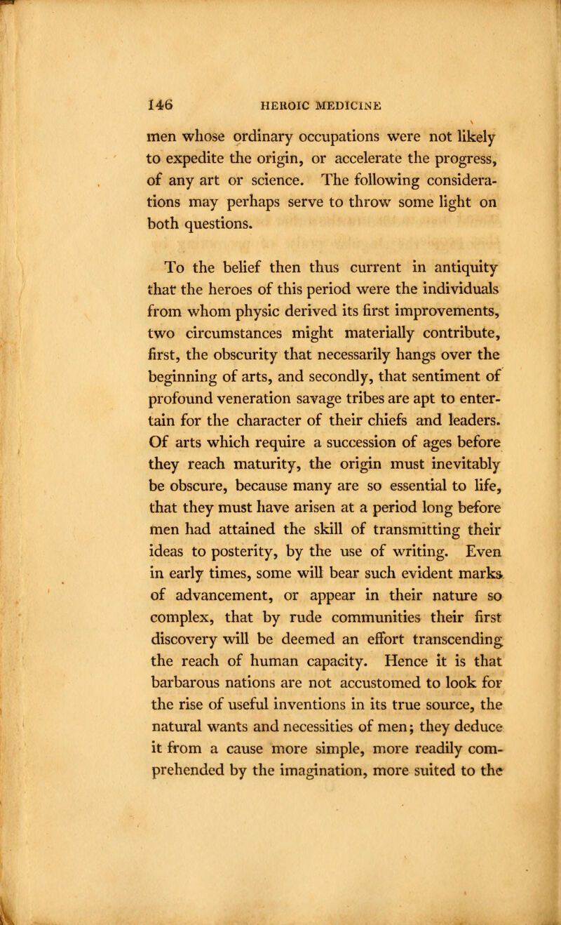 men whose ordinary occupations were not likely to expedite the origin, or accelerate the progress, of any art or science. The following considera- tions may perhaps serve to throw some light on both questions. To the belief then thus current in antiquity that the heroes of this period were the individuals from whom physic derived its first improvements, two circumstances might materially contribute, first, the obscurity that necessarily hangs over the beginning of arts, and secondly, that sentiment of profound veneration savage tribes are apt to enter- tain for the character of their chiefs and leaders. Of arts which require a succession of ages before they reach maturity, the origin must inevitably be obscure, because many are so essential to life, that they must have arisen at a period long before men had attained the skill of transmitting their ideas to posterity, by the use of writing. Even in early times, some will bear such evident marks of advancement, or appear in their natiu*e so complex, that by rude communities their first discovery will be deemed an effort transcending the reach of human capacity. Hence it is that barbarous nations are not accustomed to look for the rise of useful inventions in its true source, the natural wants and necessities of men; they deduce it from a cause more simple, more readily com- prehended by the imagination, more suited to the