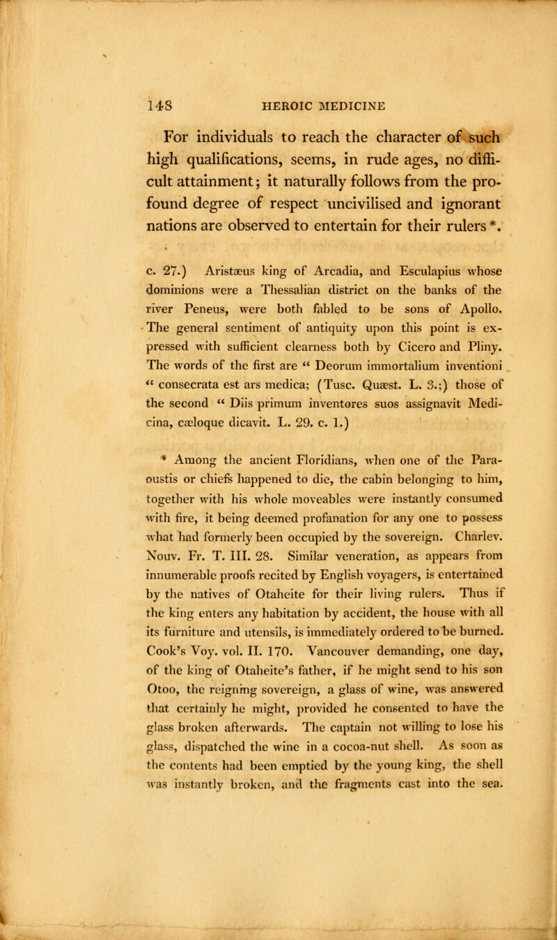 For individuals to reach the character of such high quaUfications, seems, in rude ages, no diffi- cult attainment; it naturally follows from the pro- found degree of respect uncivilised and ignorant nations are observed to entertain for their rulers *. c. 27.) Aristaeus king of Arcadia, and Esculapius whose dominions were a Thessalian district on the banks of the river Peneus, were both fablqd to be sons of Apollo. - The general sentiment of antiquity upon this point is ex- pressed M'ith sufficient clearness both by Cicero and Pliny. The words of the first are  Deorum immortalium inventioni *« consecrata est ars medica; (Tusc. Quaest. L. 3.;) those of the second  Diis primum inventores suos assignavit Medi- cina, cseloque dicavit. L. 29. c. 1.) * Among the ancient Floridians, when one of the Para- oustis or chiefs happened to die, the cabin belonging to him, together with his whole moveables were instantly consumed with fire, it being deemed profanation for any one to possess what had formerly been occupied by the sovereign. Charlev. Nouv. Fr. T. III. 28. Similar veneration, as appears from innumerable proofs recited by English voyagers, is entertained by the natives of Otaheite for their living rulers. Thus if the king enters any habitation by accident, the house with all its furniture and utensils, is immediately ordered to be burned. Cook's Voy. vol. II. 170. Vancouver demanding, one day, of the king of Otaheite's father, if he might send to his son Otoo, the reigning sovereign, a glass of wine, was answered that certainly he might, provided he consented to have the glass broken afterwards. The captain not willing to lose his glass, dispatched the wine in a cocoa-nut shell. As soon as the contents had been emptied by the young king, the shell was instantly broken, and the fragments cast into the sea.