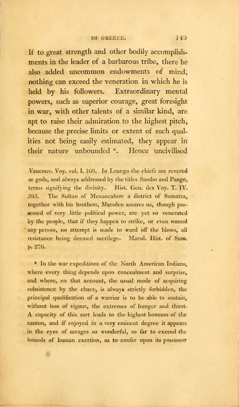 If to great strength and other bodily accomplish- ments in the leader of a barbarous tribe, there be also added uncommon endowments of mind, nothing can exceed the veneration in which he is held by his followers. Extraordinary mental powers, such as superior courage, great foresight in war, with other talents of a similar kind, are apt to raise their admiration to the highest pitch, because the precise limits or extent of such qual- ities not being easily estimated, they appear in their nature unbounded *. Hence imciviHsed .Vancouv. Voy. vol. 1.108. In Loango the chiefs are revered as gods, and always addressed by the titles Sambo and Pango, terms signifying the divinity. Hist. Gen. des Voy. T. IV. 595. The Sultan of Menancabow a district of Sumatra, together with his brothers, Marsden assures us, though pos- sessed of very little political power, are yet so venerated by the people, that if they happen to strike, or even wound any person, no attempt is made to ward off the blows, all resistance being deemed sacrilege. Marsd. Hist, of Sum. p. 276. * In the war expeditions of the North American Indians, where -every thing depends upon concealment and surprise, and where, on that account, the usual mode of acquiring subsistence by the chace, is always strictly forbidden, the principal qualification of a warrior is to be able to sustain, without loss of vigour, the extremes of hunger and thirst. A capacity of this sort leads to the highest honours of the canton, and if enjoyed in a very eminent degree it appears in the eyes of savages so wonderful, so far to exceed the bounds of human exertion, as to confer upon its possessor