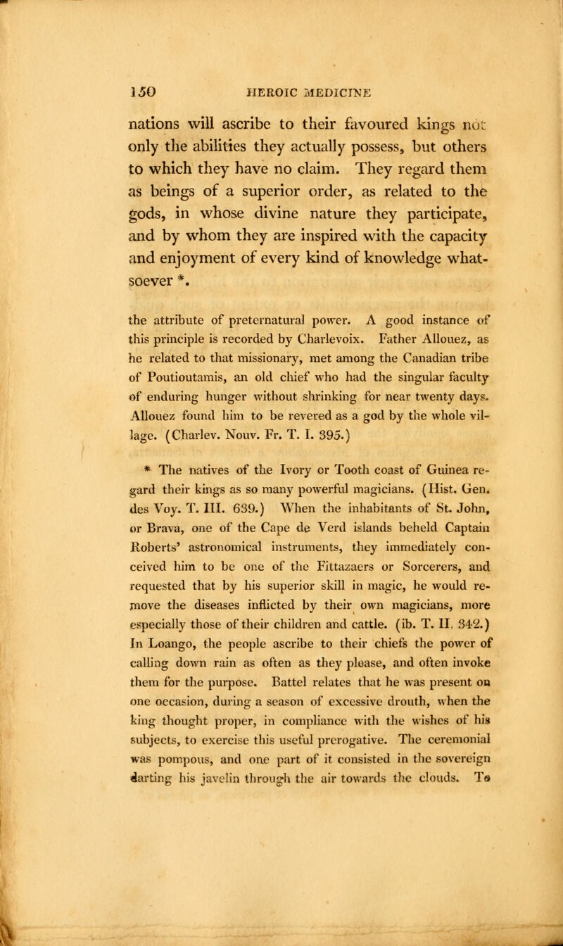 nations will ascribe to their favoured kings not only the abilities they actually possess, but others to which they have no claim. They regard them as beings of a superior order, as related to the gods, in whose divine nature they participate, and by whom they are inspired with the capacity and enjoyment of every kind of knowledge what- soever *. the attribute of preternatural power. A good instance of this principle is recorded by Charlevoix. Father Allouez, as he related to that missionary, met among the Canadian tribe of Poutioutamis, an old chief who had the singular faculty of enduring hunger without shrinking for near twenty days. Allouez found him to be revered as a god by the whole vil- lage. (Charlev. Nouv. Fr. T. I. 395.) * The natives of the Ivory or Tooth coast of Guinea re- gard their kings as so many powerful magicians. (Hist. Gen. des Voy. T. III. 639.) When the inhabitants of St. John, or Brava, one of the Cape de Verd islands beheld Captain Roberts' astronomical instruments, they immediately con- ceived him to be one of the Fittazaers or Sorcerers, and requested that by his superior skill in magic, he would re- move the diseases inflicted by their own magicians, more especially those of their children and cattle, (ib. T. II, 342.) In Loango, the people ascribe to their chiefs the power of calling down rain as often as they please, and often invoke them for the purpose. Battel relates that he was present on one occasion, during a season of excessive drouth, when the king thought proper, in compliance with the wishes of his subjects, to exercise this useful prerogative. The ceremonial was pompous, and one part of it consisted in the sovereign Parting his javelin through the air towards the clouds. T»