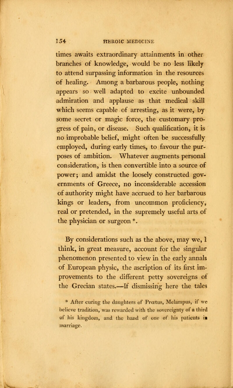 times awaits extraordinary attainments in other branches of knowledge, would be no less likely to attend surpassing information in the resources of healing. Among a barbarous people, nothing appears so well adapted to excite unbounded admiration and applause as that medical skill which seems capable of arresting, as it were, by some secret or magic force, the customary pro- gress of pain, or disease. Such qualification, it is no improbable belief, might often be successfully employed, during early times, to favour the pur- poses of ambition. Whatever augments personal consideration, is then convertible into a source of power; and amidst the loosely constructed gov- ernments of Greece, no inconsiderable accession of authority might have accrued to her barbarous kings or leaders, from uncommon proficiency, real or pretended, in the supremely useful arts of the physician or surgeon *. By considerations such as the above, may we, I think, in great measure, account for the singular phenomenon presented to view in the early annals of European physic, the ascription of its first im- provements to the different petty sovereigns of the Grecian states.—If dismissing here the tales * After curing the daughters of Prcetus, Melampus, if we beheve tradition, was rewarded with the sovereignty of a third of his kingdom, and the hand of one of his patients i» marriage.