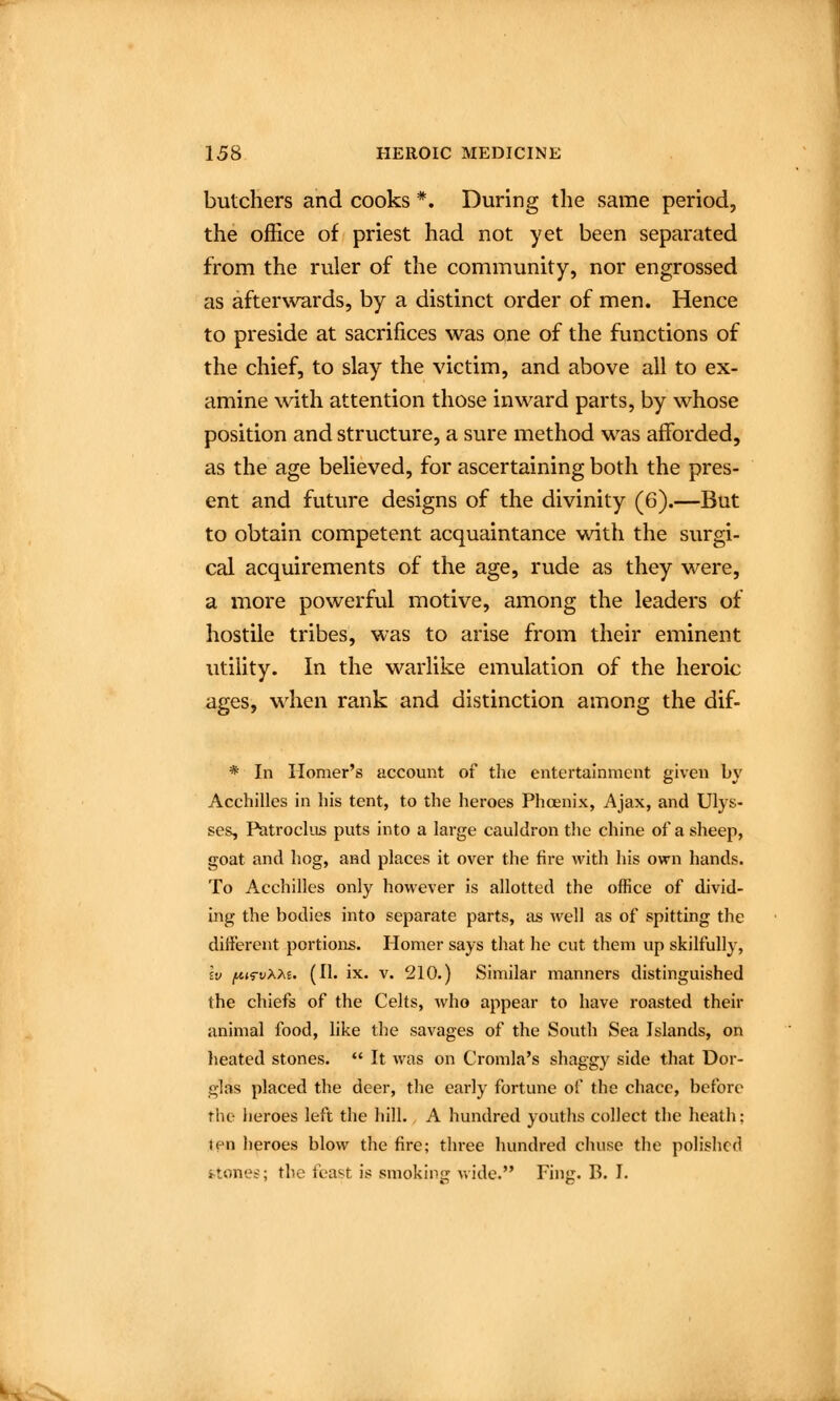 butchers and cooks *. During the same period, the office of priest had not yet been separated from the ruler of the community, nor engrossed as afterwards, by a distinct order of men. Hence to preside at sacrifices was one of the functions of the chief, to slay the victim, and above all to ex- amine with attention those inward parts, by whose position and structure, a sure method was afforded, as the age believed, for ascertaining both the pres- ent and future designs of the divinity (6).—But to obtain competent acquaintance with the surgi- cal acquirements of the age, rude as they were, a more powerful motive, among the leaders of hostile tribes, was to arise from their eminent utility. In the warlike emulation of the heroic ages, when rank and distinction among the dif- * In Homer's account of the entertainment given by Acchilles in his tent, to the heroes Phoenix, Ajax, and Ulys- ses, Patrochjs puts into a large cauldron the chine of a sheep, goat and hog, and places it over the fire with his own hands. To Acchilles only however is allotted the office of divid- ing the bodies into separate parts, as well as of spitting the different portions. Homer says that he cut them up skilfully, Iv f^iTvXM. (II. ix. V. 210.) Similar manners distinguished the chiefs of the Celts, who appear to have roasted their animal food, like the savages of the South Sea Islands, on heated stones.  It was on Cromla's shaggy side that Dor- glas placed the deer, the early fortune of the chacc, before the ijeroes left the hill. A hundred youths collect the heath; ten heroes blow the fire; three hundred chuse the polished fctonet'; the feast is smoking wide. Fing. B. I.