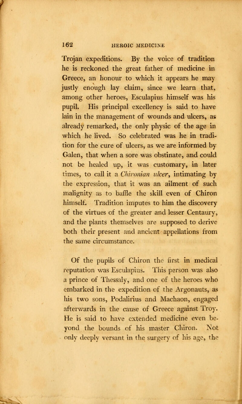 Trojan expeditions. By the voice of tradition he is reckoned the great father of medicine in Greece, an honour to which it appears he may justly enough lay claim, since we learn that, among other heroes, Esculapius himself was his pupil. His principal excellency is said to have lain in the management of wounds and ulcers, as already remarked, the only physic of the age in which he lived. So celebrated was he in tradi- tion for the cure of ulcers, as we are informed by Galen, that when a sore was obstinate, and could not be healed up, it was customary, in later times, to call it a Chironian ulcer, intimating by the expression, that it was an ailment of such malignity as to baffle the skill even of Chiron himself. Tradition imputes to him the discovery of the virtues of the greater and lesser Centaury, and the plants themselves are supposed to derive both their present and ancient appellations from the same circumstance. Of the pupils of Chiron the first in medical reputation was Esculapius. This person was also a prince of Thessaly, and one of the heroes who embarked in the expedition of the Argonauts, as his two sons, Podalirius and Machaon, engaged afterwards in the cause of Greece against Troy. He is said to have extended medicine even be- yond the bounds of his master Chiron. Not only deeply versant in the surgery of his age, the :^.
