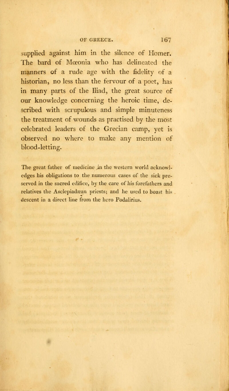 supplied against him in the silence of Homer. The bard of Moeonia who has delineated the manners of a rude age with the fidelity of a historian, no less than the fervour of a poet, has in many parts of the Iliad, the great source of our knowledge concerning the heroic time, de- scribed with scrupulous and simple minuteness the treatment of wounds as practised by the most celebrated leaders of the Grecian camp, yet is observed no where to make any mention of blood-letting. The gi-eat father of medicine ^n the western world acknowl- edges his obligations to the numerous cases of the sick pre- served in the sacred edifice, by the care of his forefathers and relatives the Asclepiadaean priests; and he used to boast his descent in a direct line from the hero Podalifius.