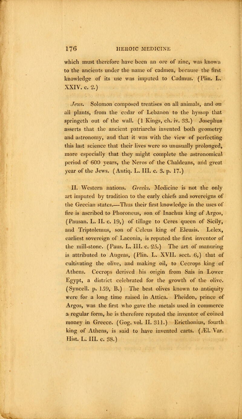 which must therefore have been an ore of zinc, was known to the ancients under the name of cadmea, because the first knowledge of its use was imputed to Cadmus. (PUn. L. XXIV. c. 2.) Jews. Solomon composed treatises on all animals, and on all plants, from the cedar of Lebanon to the h3^ssop that springeth out of the wall. (1 Kings, ch. iv. 33.) Josephus asserts that the ancient patriarchs invented both geometry and astronomy, and that it was with the view of perfecting this last science that their lives were so unusually prolonged, more especially that they might complete the astronomical period of 600 years, the Neros of the Chaldeans, aiid great year of the Jews. (Antiq. L. III. c. 3. p. 17.) II. Western nations. Greeks. Medicine is not the only art imputed by tradition to the early chiefs and sovereigns of the Grecian states.—Thus their first knoM'ledge in the uses of fire is ascribed to Phoroneus, son of Inachus king of Argos, (Pausan. L. II. c. 19,) of tillage to Ceres queen of Sicily, and Triptolemus, son of Celeus king of Eleusis. Lelex, earliest sovereign of Laconia, is reputed the first inventor of the mill-stone. (Paus. L. III. c. 25.) The art of manuring is attributed to Augeas, (Plin. L. XVII. sect. 6,) that of cultivating the olive, and making oil, to Cecrops king of Athens. Cecrops derived his origin from Sais in Lower Egypt, a district celebrated for the growth of the olive. (Syncell. p. 159, B.) The best olives known to antiquity were for a long time raised in Attica. Pheidon, prince of Argos, was the first who gave the metals used in commerce a regular form, he is therefore reputed the inventor of coined money in Greece. (Gog. vol. II. 311.) Ericthonius, fourth king of Athens, is said to have invented carts. -(iEl. Var. Hist. L. III. c. 38.)