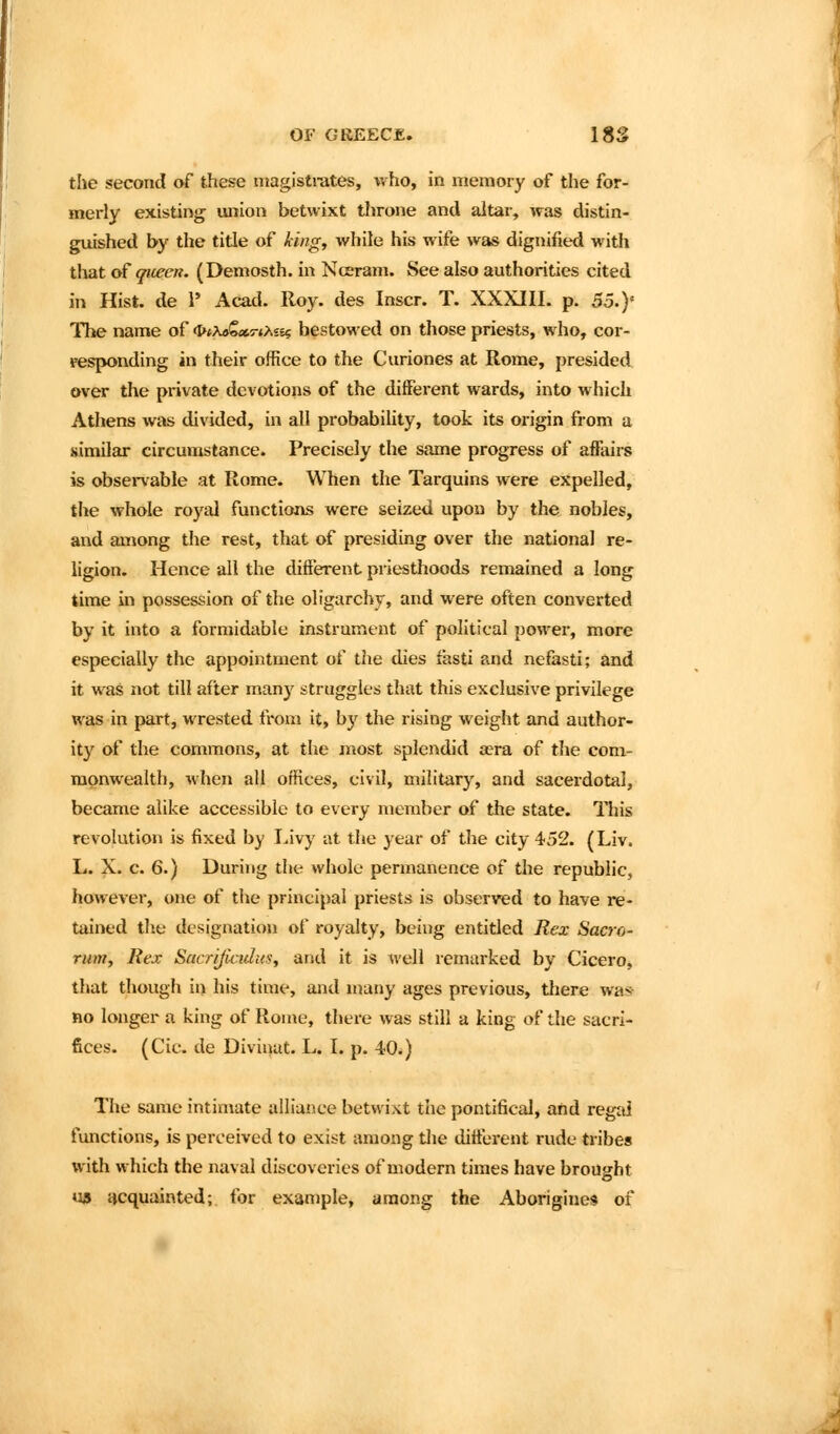 the second of these magistrates, who, in memory of the for- merly existing union betwixt tlirone and altar, was distin- guished by the title of king, while his wife was dignified with that of queen. (Demosth. in NcEram. See also authorities cited in Hist, de 1' Acad. Roy. des Inscr. T. XXXIII. p. So.y The name of (I>*X9€«5-*/se$ bestowed on those priests, who, cor- responding in their office to the Curiones at Rome, presided over the pi-ivate devotions of the different wards, into which Athens was divided, in all probability, took its origin from a similar circumstance. Precisely the same progress of affairs is observable at Rome. When the Tarquins were expelled, the whole royal functions were seized upon by the nobles, and among the rest, that of presiding over the national re- ligion. Hence all the different priesthoods remained a long time in possession of the oligarchy, and were often converted by it into a formidable instrument of political power, more especially the appointment of the dies fasti and nefasti; and it was not till after many struggles that this exclusive privilege was in part, wrested from it, b}'^ the rising weight and author- ity of the commons, at the most splendid a?ra of the com- monwealth, when all offices, civil, military, and sacerdotal, became alike accessible to every member of the state. This revolution is fixed by I^ivy at the year of the city 452. (Liv. L. X. c. 6.) During the whole permanence of the republic, however, one of the principal priests is observed to have re- tained tlie designation of royalty, being entitled Rex Sacro- rum. Rex Sacrijicidus, arid it is M'ell remarked by Cicero, that though in his time, and many ages previous, there was- no longer a king of Rome, there was still a king of tlie sacri- fices. (Cic. de Diviuat. L. I. p. 40.) The same intimate alliance betwixt tiie pontifical, and regal fmictions, is perceived to exist among the tlitterent rude tribes with which the naval discoveries of modern times have brought «i» acquainted; for example, among the Aborigines of