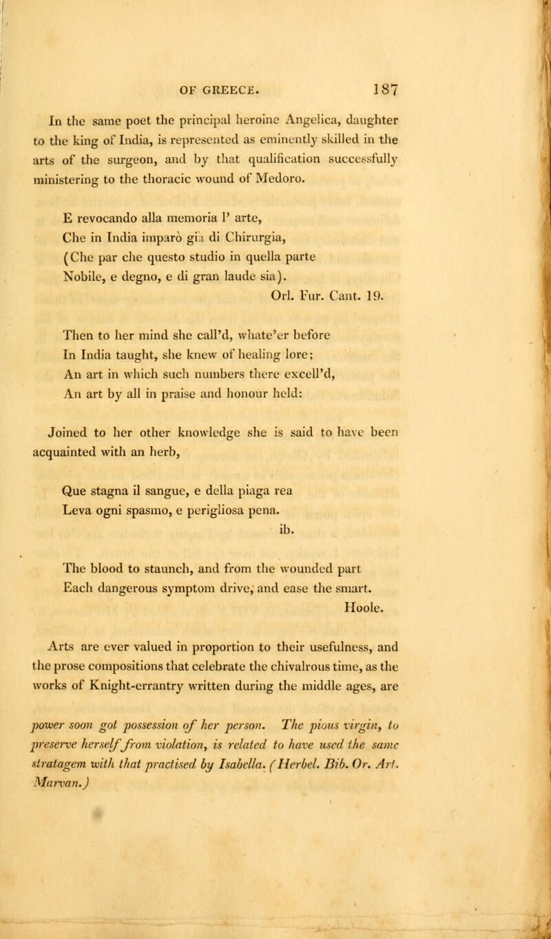 In the same poet the principal heroine Angelica, daughter to the king of India, is represented as eminently skilled in the arts of the sm-geon, and by that qualification successfully ministering to the thoracic wound of Medoro. E revocando alia memoria 1' arte, Che in India imparo gia di Chirurgia, (Che par che questo studio in quella parte Nobile, e degno, e di gran laude sia). Orl. Fur. Cant. 19. Then to her mind she call'd, whate'er before In India taught, she knew of healing lore; An art in which such numbers there excell'd. An art by all in praise and honour held: Joined to her other knowledge she is said to have been acquainted with an herb, Que stagna il sanguc, e della piaga rea Leva ogni spasmo, e perigiiosa pena. ib. The blood to staunch, and from the wounded part Each dangerous symptom drive, and ease the smart. Hoole. Arts are ever valued in proportion to their usefulness, and the prose compositions that celebrate the chivalrous time, as the works of Knight-errantry written during the middle ages, are power soon got possession of her person. The pious virgin, to preserve herself Jrom violation, is related to have used the same stratagem 'with that practised by Isabella. (Herbel. Bib. Or. Art. Marxian.)