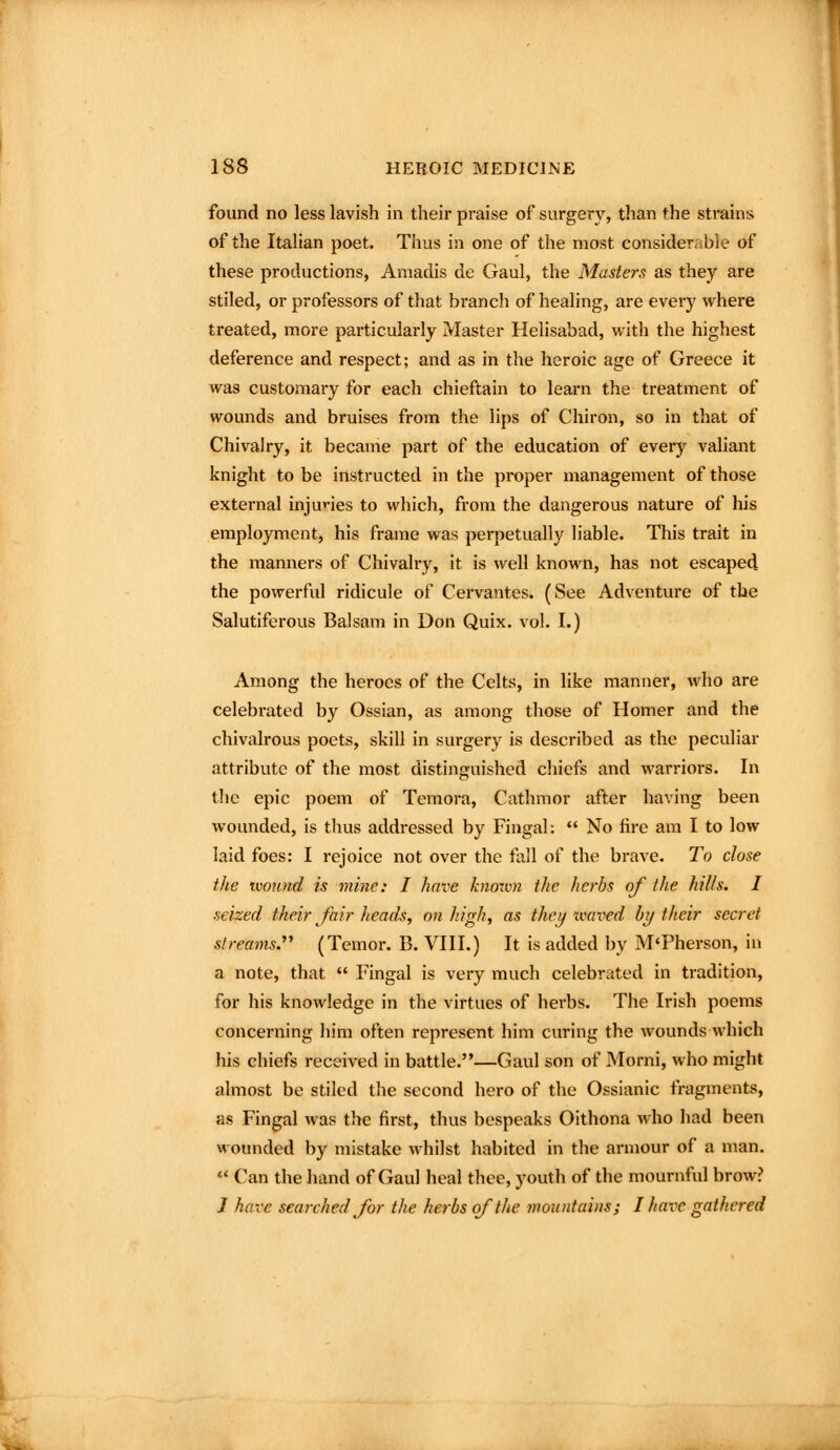 found no less lavish in their praise of surgery, than the strains of the Italian poet. Thus in one of the most consider, ble of these productions, Amadis de Gaul, the Masters as they are stiled, or professors of that branch of healing, are every where treated, more particularly Master Helisabad, with the highest deference and respect; and as in the heroic age of Greece it was customary for each chieftain to learn the treatment of wounds and bruises from the lips of Chiron, so in that of Chivalry, it became part of the education of every valiant knight to be instructed in the proper management of those external inju''ies to which, from the dangerous nature of his employment, his frame was perpetually liable. This trait in the manners of Chivalry, it is well known, has not escaped the powerful ridicule of Cervantes. (See Adventure of the Salutiferous Balsam in Don Quix. vol. I.) Among the heroes of the Celts, in like manner, who are celebrated by Ossian, as among those of Homer and the chivalrous poets, skill in surgery is described as the peculiar attribute of the most distinguished chiefs and warriors. In the epic poem of Temora, Cathmor after having been wounded, is thus addressed by Fingal:  No fire am I to low laid foes: I rejoice not over the fall of the brave. To close the iwnnd is mine: I have knonm the herbs of the hills. I seized their fair heads, on high, as theij xvaved by their secret streams.'''' (Temor. B. VIII.) It is added by M'Pherson, in a note, that  Fingal is very much celebrated in tradition, for his knowledge in the virtues of herbs. The Irish poems concerning him often represent him curing the wounds which his chiefs received in battle.—Gaul son of Morni, who might almost be stiled the second hero of the Ossianic fragments, as Fingal was the first, thus bespeaks Oithona who had been wounded by mistake whilst habited in the armour of a man.  Can the liand of Gaul heal thee, youth of the mournful brow? J have searched for the herbs of the mountains; I have gathered