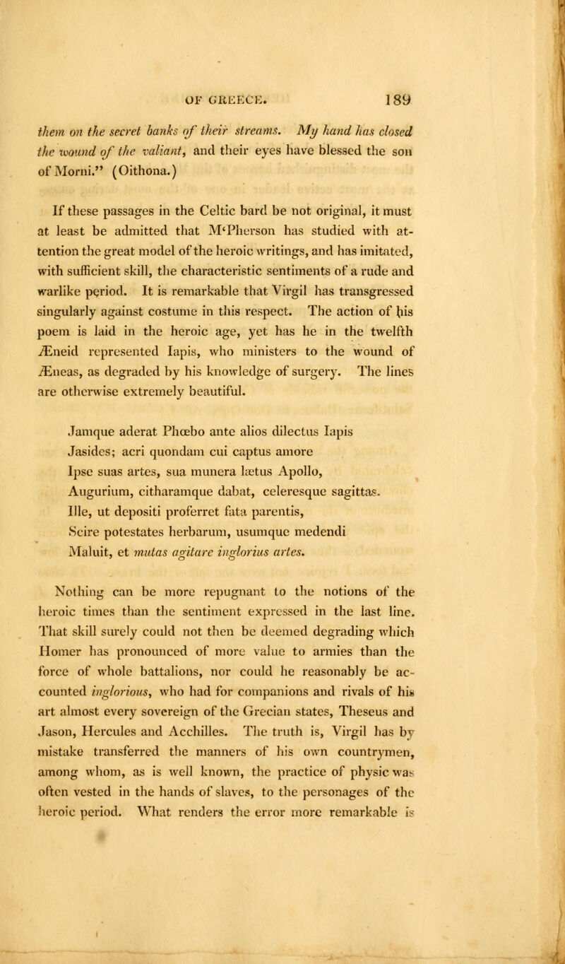 them on the secret hanks of their streams. My hand has closed the uioimd of the valiant, and their eyes have blessed the son ofMorni. (Oithona.) If these passages in the Celtic bard be not original, it must at least be admitted that M'Pherson has studied with at- tention the great model of the heroic writings, and has imitated, with sufficient skill, the characteristic sentiments of a rude and warlike pgriod. It is remarkable that Virgil has transgressed singularly against costume in this respect. The action of liis poem is laid in the heroic age, yet has he in the twelfth ^neid represented lapis, who ministers to the wound of ^neas, as degraded by his knowledge of surgery. The lines are otherwise extremely beautiful. Janique aderat Phoebo ante alios dilectus lapis Jasides; acri quondam cui captus amore Ipse suas artes, sua munera lastus Apollo, Augurium, citharamque dabat, celeresque sagittas. llle, ut depositi proferret fata parentis. Scire potestates herbarum, usumque medendi Maluit, et mutas agitare inglorius artes. Nothing can be more repugnant to the notions of the heroic times than the sentiment expressed in the last line. That skill surely could not then be deemed degrading which Homer has pronounced of more value to armies than the force of whole battalions, nor could he reasonably be ac- counted inglorious, who had for companions and rivals of his art almost every sovereign of the Grecian states, Theseus and Jason, Hercules and Acchilles. The truth is, Virgil has by mistake transferred the manners of liis own countrymen, among whom, a^ is well known, the practice of physic was often vested in the hands of slaves, to the personages of the heroic period. What renders the error more remarkable is