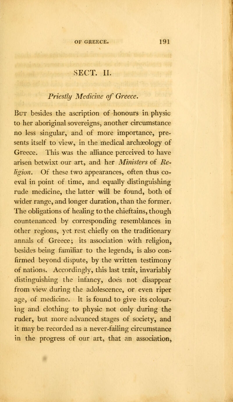 SECT. II. Priestly Medicine of Greece. But besides the ascription of honours in physic to her aboriginal sovereigns, another circumstance no less singular, and of more importance, pre- sents itself to view, in the medical archaeology of Greece. This was the alliance perceived to have arisen betwixt our art, and her Ministers of Re^ ligion. Of these two appearances, often thus co- eval in point of time, and equally distinguishing rude medicine, the latter will be found, both of wider range, and longer duration, than the former. The obhgations of healing to the chieftains, though countenanced by corresponding resemblances in other regions, yet rest chiefly on the traditionary annals of Greece; its association with religion, besides being familiar to the legends, is also con- firmed beyond dispute, by the written testimony of nations. Accordingly, this last trait, invariably distinguishing the infancy, does not disappear from view during the adolescence, or even riper age, of medicine. It is found to give its colour- ing and clothing to physic not only during the ruder, but more advanced stages of society, and it may be recorded as a never-failing circumstance in the progress of our art, that an association.