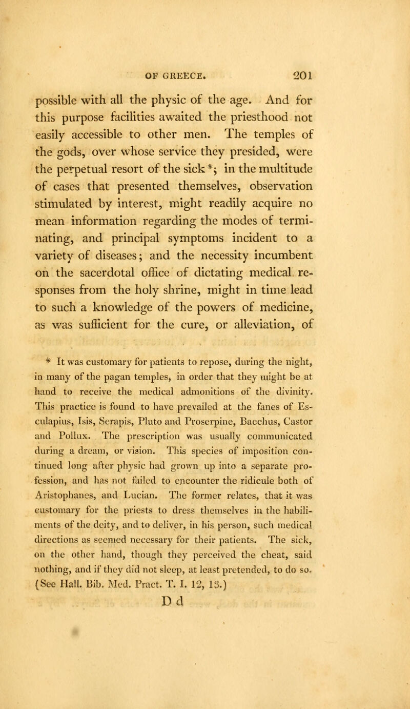 possible with all the physic of the age. And for this purpose facilities awaited the priesthood not easily accessible to other men. The temples of the gods, over whose service they presided, were the perpetual resort of the sick*j in the multitude of cases that presented themselves, observation stimulated by interest, might readily acquire no mean information regarding the modes of termi- nating, and principal symptoms incident to a variety of diseases; and the necessity incumbent on the sacerdotal ofhce of dictating medical re- sponses from the holy shrine, might in time lead to such a knowledge of the powers of medicine, as was sufficient for the cure, or alleviation, of * It was customary for patients to repose, during the night, in many of the pagan temples, in order that they might be at hand to receive the medical admonitions of the divinity. This practice is found to have prevailed at the fanes of Es- culapius, Isis, Serapis, Pluto and Proserpine, Bacchus, Castor and Pollux. The prescription was usually communicated during a dream, or vision. This species of imposition con- tinued long after physic had grown up into a separate pro- fession, and has not failed to encounter the ridicule both of Aristophanes, and Lucian. The former relates, that it was customary for the priests to dress themselves ia the habili- ments of the deity, and to deliver, in his person, such medical directions as seemed necessary for their patients. The sick, on the other hand, though they perceived the cheat, said }iothing, and if they did not sleep, at least pretended, to do so- (See Hall. Bib. Med. Pract. T. I. 12, 13.) Dd